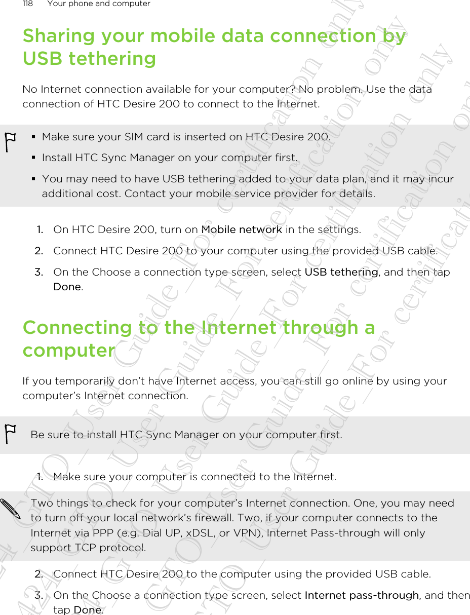 Sharing your mobile data connection byUSB tetheringNo Internet connection available for your computer? No problem. Use the dataconnection of HTC Desire 200 to connect to the Internet.§Make sure your SIM card is inserted on HTC Desire 200.§Install HTC Sync Manager on your computer first.§You may need to have USB tethering added to your data plan, and it may incuradditional cost. Contact your mobile service provider for details.1. On HTC Desire 200, turn on Mobile network in the settings.2. Connect HTC Desire 200 to your computer using the provided USB cable.3. On the Choose a connection type screen, select USB tethering, and then tapDone.Connecting to the Internet through acomputerIf you temporarily don’t have Internet access, you can still go online by using yourcomputer’s Internet connection.Be sure to install HTC Sync Manager on your computer first.1. Make sure your computer is connected to the Internet. Two things to check for your computer’s Internet connection. One, you may needto turn off your local network’s firewall. Two, if your computer connects to theInternet via PPP (e.g. Dial UP, xDSL, or VPN), Internet Pass-through will onlysupport TCP protocol.2. Connect HTC Desire 200 to the computer using the provided USB cable.3. On the Choose a connection type screen, select Internet pass-through, and thentap Done.118 Your phone and computer20130424_GTO_User Guide_For certification only 20130424_GTO_User Guide_For certification only 20130424_GTO_User Guide_For certification only 20130424_GTO_User Guide_For certification only 20130424_GTO_User Guide_For certification only