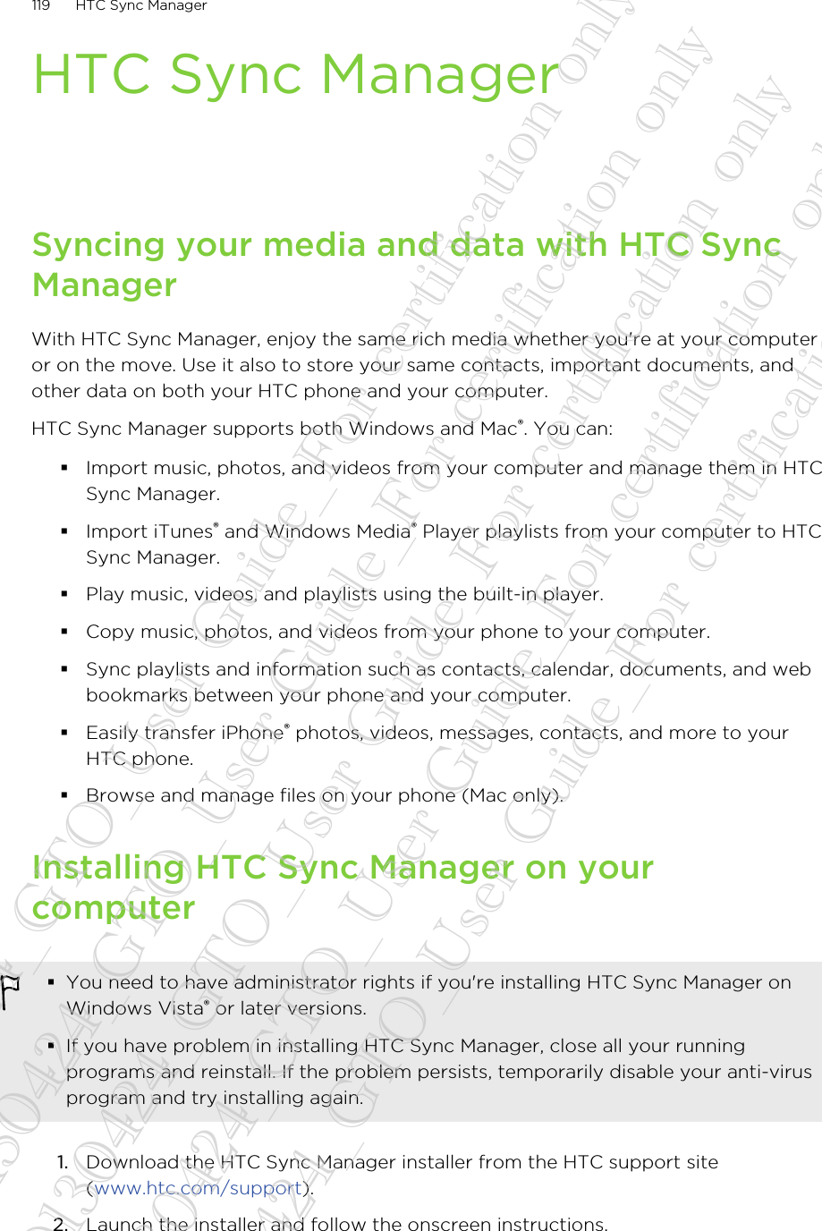 HTC Sync ManagerSyncing your media and data with HTC SyncManagerWith HTC Sync Manager, enjoy the same rich media whether you&apos;re at your computeror on the move. Use it also to store your same contacts, important documents, andother data on both your HTC phone and your computer.HTC Sync Manager supports both Windows and Mac®. You can:§Import music, photos, and videos from your computer and manage them in HTCSync Manager.§Import iTunes® and Windows Media® Player playlists from your computer to HTCSync Manager.§Play music, videos, and playlists using the built-in player.§Copy music, photos, and videos from your phone to your computer.§Sync playlists and information such as contacts, calendar, documents, and webbookmarks between your phone and your computer.§Easily transfer iPhone® photos, videos, messages, contacts, and more to yourHTC phone.§Browse and manage files on your phone (Mac only).Installing HTC Sync Manager on yourcomputer§You need to have administrator rights if you&apos;re installing HTC Sync Manager onWindows Vista® or later versions.§If you have problem in installing HTC Sync Manager, close all your runningprograms and reinstall. If the problem persists, temporarily disable your anti-virusprogram and try installing again.1. Download the HTC Sync Manager installer from the HTC support site(www.htc.com/support).2. Launch the installer and follow the onscreen instructions.119 HTC Sync Manager20130424_GTO_User Guide_For certification only 20130424_GTO_User Guide_For certification only 20130424_GTO_User Guide_For certification only 20130424_GTO_User Guide_For certification only 20130424_GTO_User Guide_For certification only