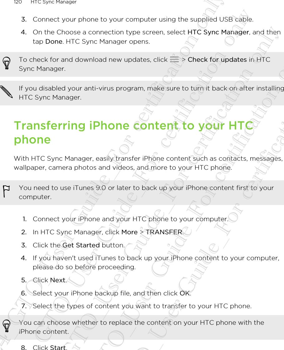 3. Connect your phone to your computer using the supplied USB cable.4. On the Choose a connection type screen, select HTC Sync Manager, and thentap Done. HTC Sync Manager opens.To check for and download new updates, click   &gt; Check for updates in HTCSync Manager.If you disabled your anti-virus program, make sure to turn it back on after installingHTC Sync Manager.Transferring iPhone content to your HTCphoneWith HTC Sync Manager, easily transfer iPhone content such as contacts, messages,wallpaper, camera photos and videos, and more to your HTC phone.You need to use iTunes 9.0 or later to back up your iPhone content first to yourcomputer.1. Connect your iPhone and your HTC phone to your computer.2. In HTC Sync Manager, click More &gt; TRANSFER.3. Click the Get Started button.4. If you haven&apos;t used iTunes to back up your iPhone content to your computer,please do so before proceeding.5. Click Next.6. Select your iPhone backup file, and then click OK.7. Select the types of content you want to transfer to your HTC phone. You can choose whether to replace the content on your HTC phone with theiPhone content.8. Click Start.120 HTC Sync Manager20130424_GTO_User Guide_For certification only 20130424_GTO_User Guide_For certification only 20130424_GTO_User Guide_For certification only 20130424_GTO_User Guide_For certification only 20130424_GTO_User Guide_For certification only