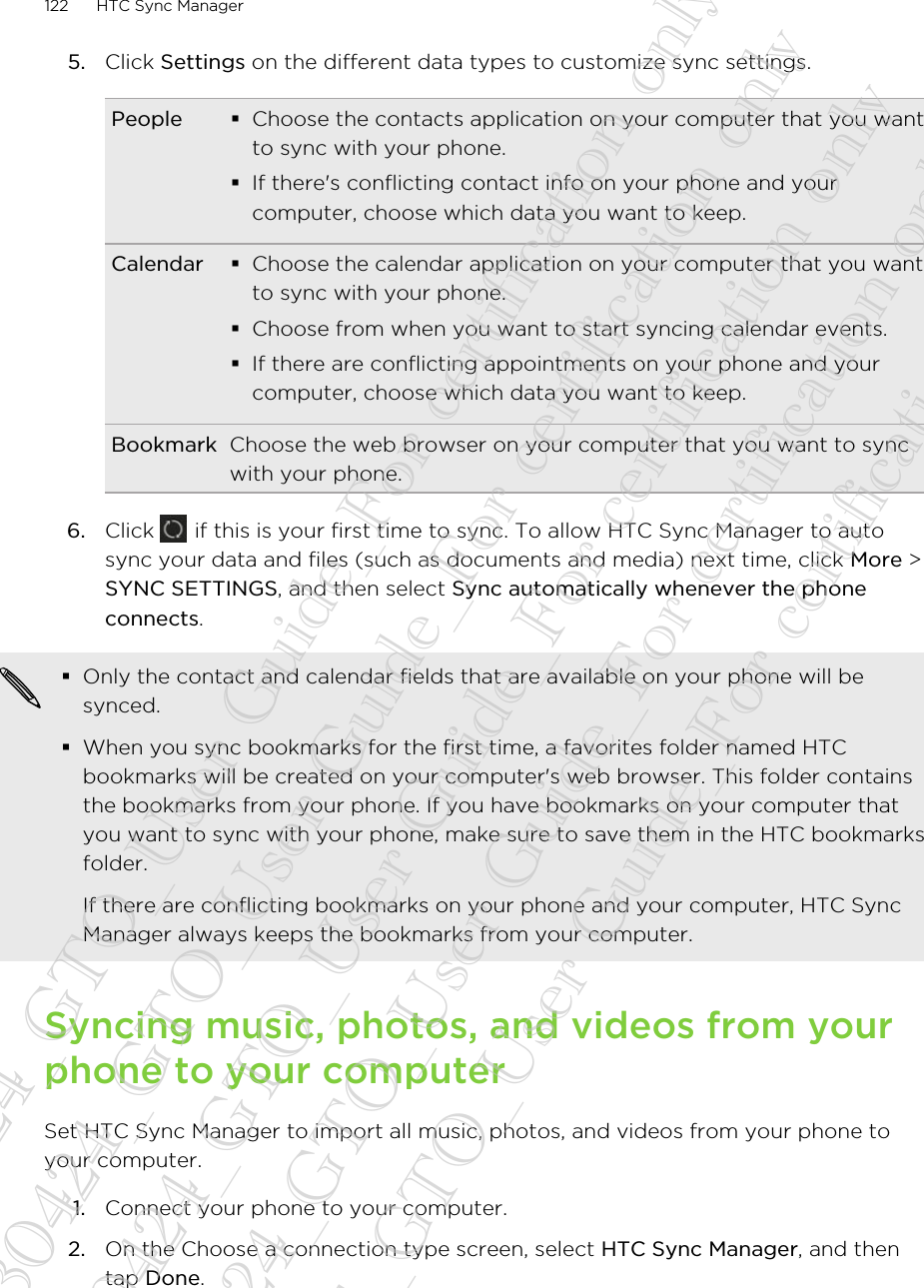 5. Click Settings on the different data types to customize sync settings.People §Choose the contacts application on your computer that you wantto sync with your phone.§If there&apos;s conflicting contact info on your phone and yourcomputer, choose which data you want to keep.Calendar §Choose the calendar application on your computer that you wantto sync with your phone.§Choose from when you want to start syncing calendar events.§If there are conflicting appointments on your phone and yourcomputer, choose which data you want to keep.Bookmark Choose the web browser on your computer that you want to syncwith your phone.6. Click   if this is your first time to sync. To allow HTC Sync Manager to autosync your data and files (such as documents and media) next time, click More &gt;SYNC SETTINGS, and then select Sync automatically whenever the phoneconnects.§Only the contact and calendar fields that are available on your phone will besynced.§When you sync bookmarks for the first time, a favorites folder named HTCbookmarks will be created on your computer&apos;s web browser. This folder containsthe bookmarks from your phone. If you have bookmarks on your computer thatyou want to sync with your phone, make sure to save them in the HTC bookmarksfolder.If there are conflicting bookmarks on your phone and your computer, HTC SyncManager always keeps the bookmarks from your computer.Syncing music, photos, and videos from yourphone to your computerSet HTC Sync Manager to import all music, photos, and videos from your phone toyour computer.1. Connect your phone to your computer.2. On the Choose a connection type screen, select HTC Sync Manager, and thentap Done.122 HTC Sync Manager20130424_GTO_User Guide_For certification only 20130424_GTO_User Guide_For certification only 20130424_GTO_User Guide_For certification only 20130424_GTO_User Guide_For certification only 20130424_GTO_User Guide_For certification only