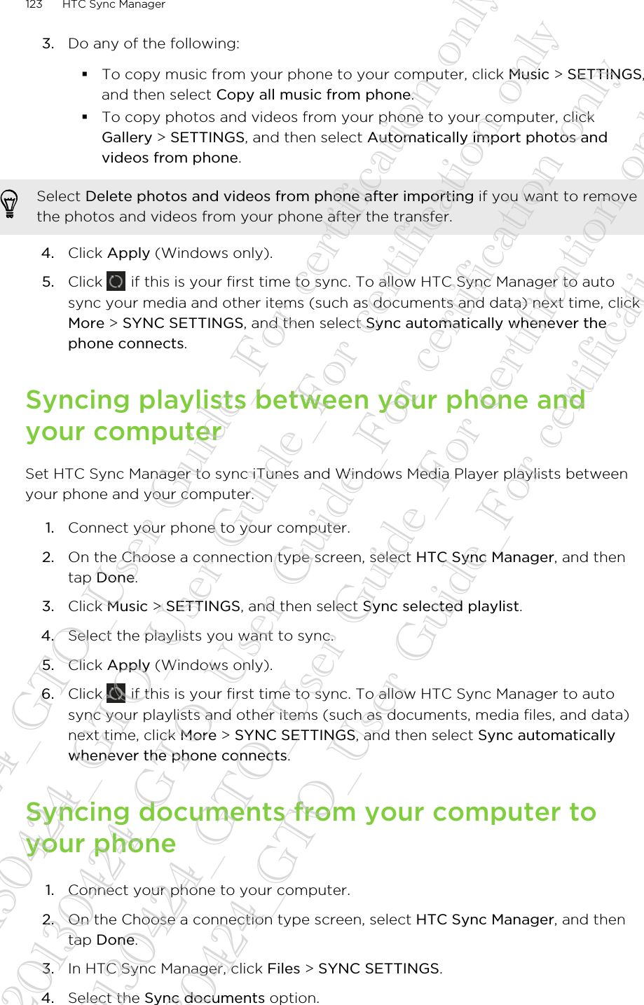 3. Do any of the following:§To copy music from your phone to your computer, click Music &gt; SETTINGS,and then select Copy all music from phone.§To copy photos and videos from your phone to your computer, clickGallery &gt; SETTINGS, and then select Automatically import photos andvideos from phone.Select Delete photos and videos from phone after importing if you want to removethe photos and videos from your phone after the transfer.4. Click Apply (Windows only).5. Click   if this is your first time to sync. To allow HTC Sync Manager to autosync your media and other items (such as documents and data) next time, clickMore &gt; SYNC SETTINGS, and then select Sync automatically whenever thephone connects.Syncing playlists between your phone andyour computerSet HTC Sync Manager to sync iTunes and Windows Media Player playlists betweenyour phone and your computer.1. Connect your phone to your computer.2. On the Choose a connection type screen, select HTC Sync Manager, and thentap Done.3. Click Music &gt; SETTINGS, and then select Sync selected playlist.4. Select the playlists you want to sync.5. Click Apply (Windows only).6. Click   if this is your first time to sync. To allow HTC Sync Manager to autosync your playlists and other items (such as documents, media files, and data)next time, click More &gt; SYNC SETTINGS, and then select Sync automaticallywhenever the phone connects.Syncing documents from your computer toyour phone1. Connect your phone to your computer.2. On the Choose a connection type screen, select HTC Sync Manager, and thentap Done.3. In HTC Sync Manager, click Files &gt; SYNC SETTINGS.4. Select the Sync documents option.123 HTC Sync Manager20130424_GTO_User Guide_For certification only 20130424_GTO_User Guide_For certification only 20130424_GTO_User Guide_For certification only 20130424_GTO_User Guide_For certification only 20130424_GTO_User Guide_For certification only