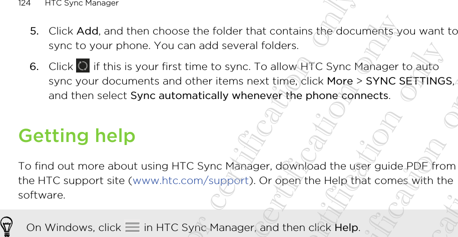 5. Click Add, and then choose the folder that contains the documents you want tosync to your phone. You can add several folders.6. Click   if this is your first time to sync. To allow HTC Sync Manager to autosync your documents and other items next time, click More &gt; SYNC SETTINGS,and then select Sync automatically whenever the phone connects.Getting helpTo find out more about using HTC Sync Manager, download the user guide PDF fromthe HTC support site (www.htc.com/support). Or open the Help that comes with thesoftware.On Windows, click   in HTC Sync Manager, and then click Help.124 HTC Sync Manager20130424_GTO_User Guide_For certification only 20130424_GTO_User Guide_For certification only 20130424_GTO_User Guide_For certification only 20130424_GTO_User Guide_For certification only 20130424_GTO_User Guide_For certification only