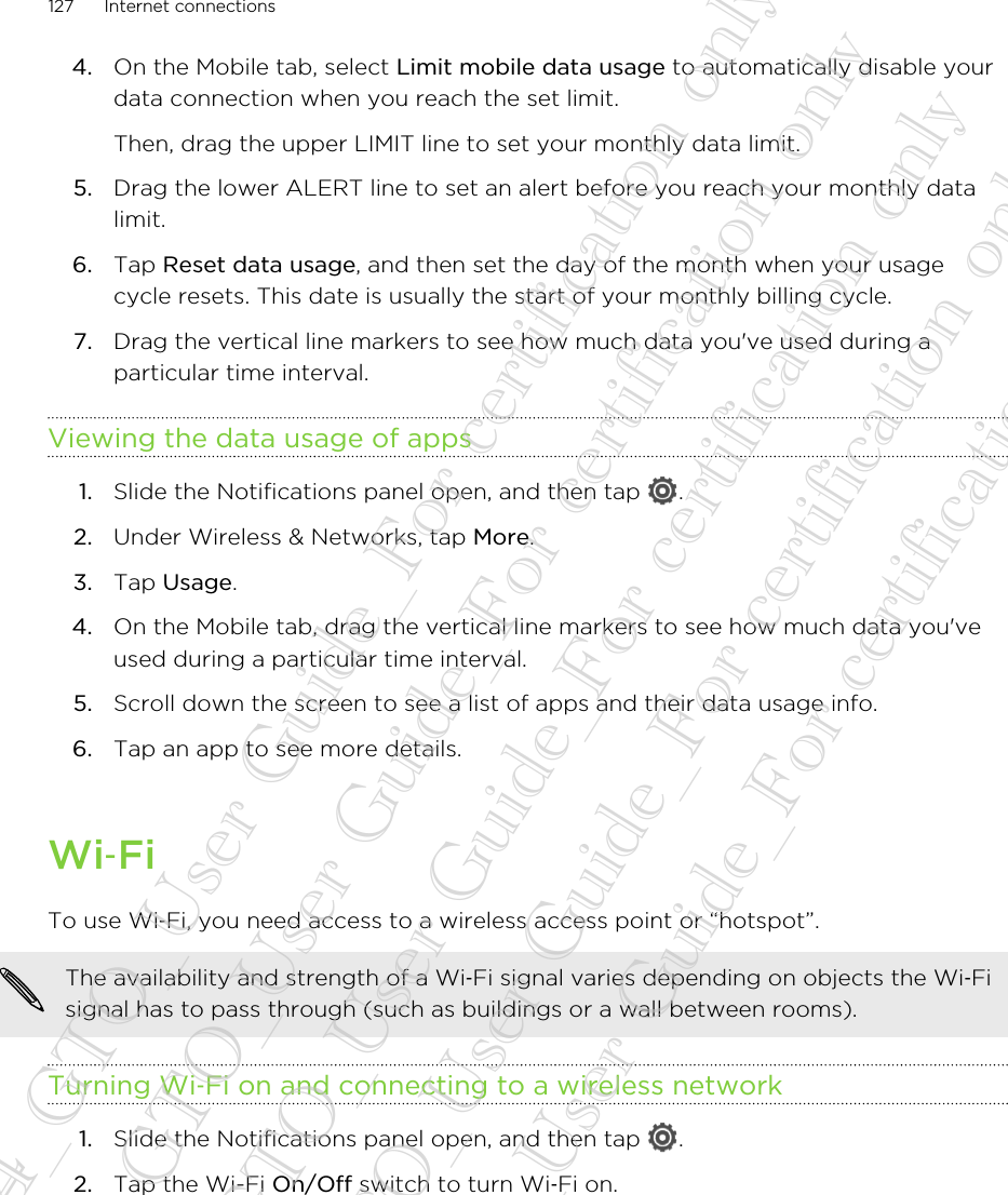 4. On the Mobile tab, select Limit mobile data usage to automatically disable yourdata connection when you reach the set limit. Then, drag the upper LIMIT line to set your monthly data limit.5. Drag the lower ALERT line to set an alert before you reach your monthly datalimit.6. Tap Reset data usage, and then set the day of the month when your usagecycle resets. This date is usually the start of your monthly billing cycle.7. Drag the vertical line markers to see how much data you&apos;ve used during aparticular time interval.Viewing the data usage of apps1. Slide the Notifications panel open, and then tap  .2. Under Wireless &amp; Networks, tap More.3. Tap Usage.4. On the Mobile tab, drag the vertical line markers to see how much data you&apos;veused during a particular time interval.5. Scroll down the screen to see a list of apps and their data usage info.6. Tap an app to see more details.Wi‑FiTo use Wi‑Fi, you need access to a wireless access point or “hotspot”.The availability and strength of a Wi‑Fi signal varies depending on objects the Wi‑Fisignal has to pass through (such as buildings or a wall between rooms).Turning Wi‑Fi on and connecting to a wireless network1. Slide the Notifications panel open, and then tap  .2. Tap the Wi-Fi On/Off switch to turn Wi‑Fi on.127 Internet connections20130424_GTO_User Guide_For certification only 20130424_GTO_User Guide_For certification only 20130424_GTO_User Guide_For certification only 20130424_GTO_User Guide_For certification only 20130424_GTO_User Guide_For certification only