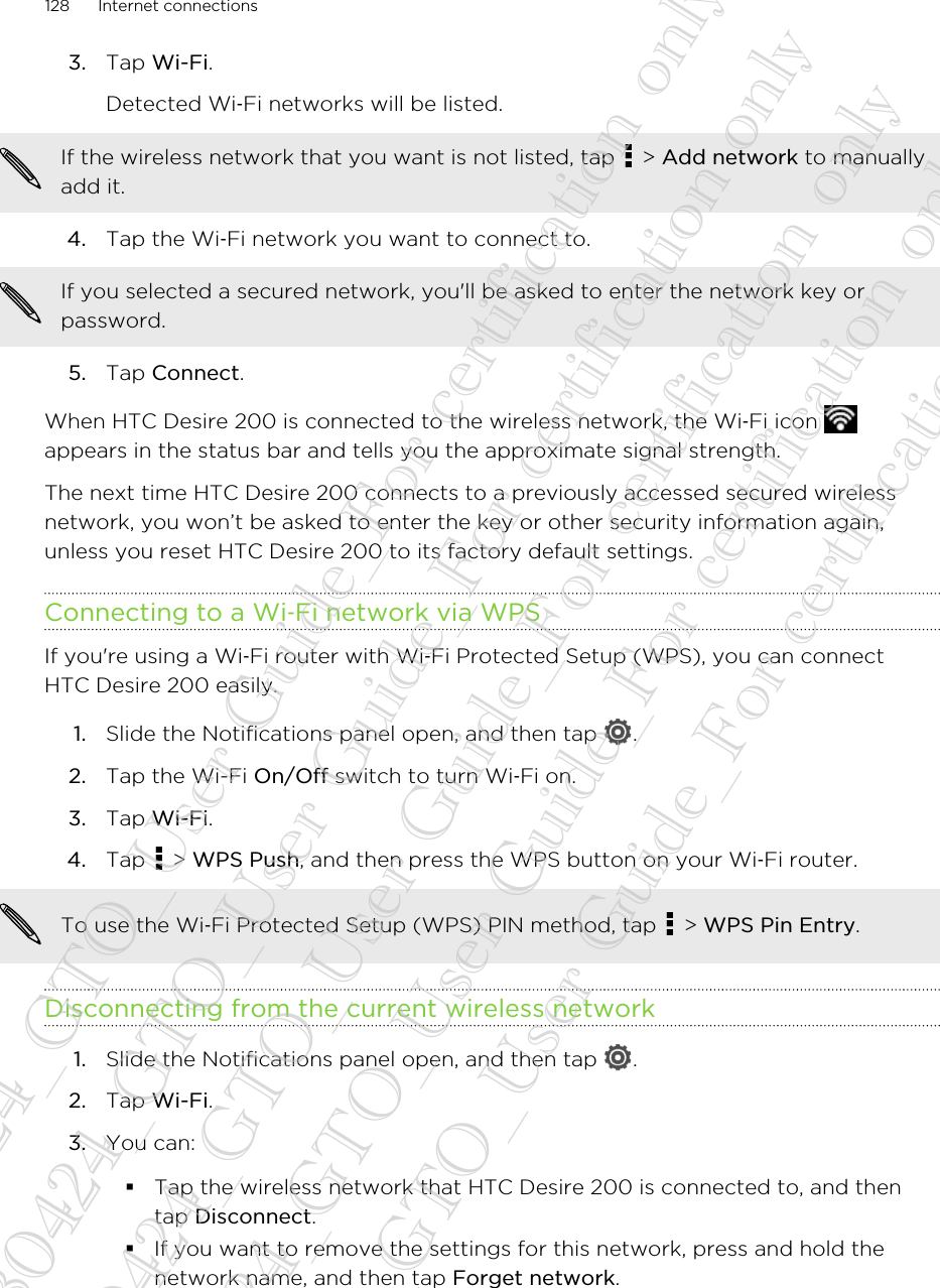 3. Tap Wi-Fi. Detected Wi‑Fi networks will be listed.If the wireless network that you want is not listed, tap   &gt; Add network to manuallyadd it.4. Tap the Wi‑Fi network you want to connect to. If you selected a secured network, you&apos;ll be asked to enter the network key orpassword.5. Tap Connect.When HTC Desire 200 is connected to the wireless network, the Wi‑Fi icon appears in the status bar and tells you the approximate signal strength.The next time HTC Desire 200 connects to a previously accessed secured wirelessnetwork, you won’t be asked to enter the key or other security information again,unless you reset HTC Desire 200 to its factory default settings.Connecting to a Wi‑Fi network via WPSIf you&apos;re using a Wi‑Fi router with Wi‑Fi Protected Setup (WPS), you can connectHTC Desire 200 easily.1. Slide the Notifications panel open, and then tap  .2. Tap the Wi-Fi On/Off switch to turn Wi‑Fi on.3. Tap Wi-Fi.4. Tap   &gt; WPS Push, and then press the WPS button on your Wi‑Fi router. To use the Wi‑Fi Protected Setup (WPS) PIN method, tap   &gt; WPS Pin Entry.Disconnecting from the current wireless network1. Slide the Notifications panel open, and then tap  .2. Tap Wi-Fi.3. You can:§Tap the wireless network that HTC Desire 200 is connected to, and thentap Disconnect.§If you want to remove the settings for this network, press and hold thenetwork name, and then tap Forget network.128 Internet connections20130424_GTO_User Guide_For certification only 20130424_GTO_User Guide_For certification only 20130424_GTO_User Guide_For certification only 20130424_GTO_User Guide_For certification only 20130424_GTO_User Guide_For certification only