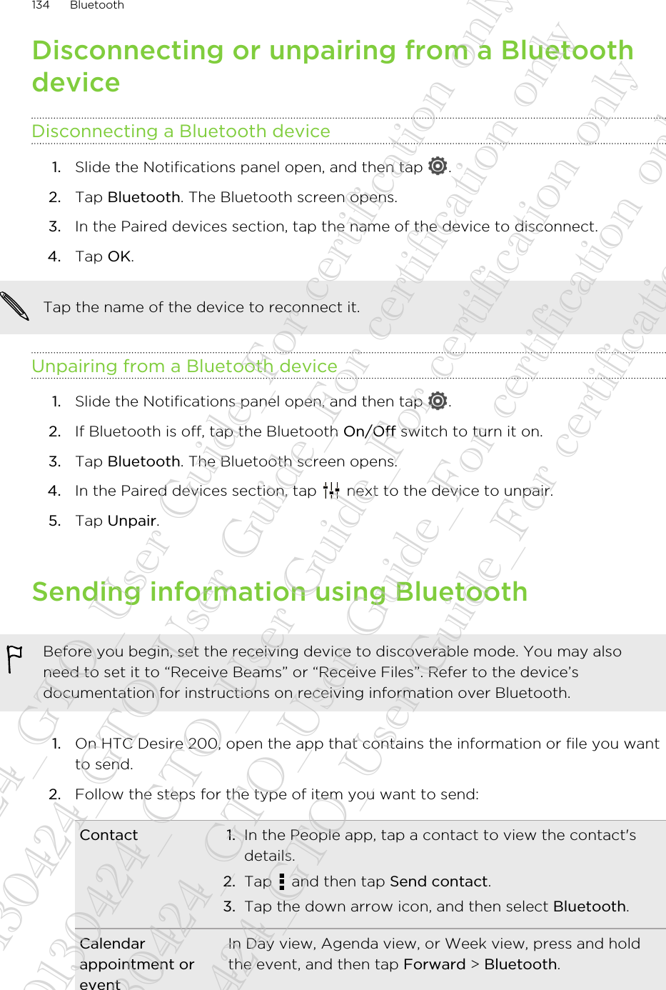 Disconnecting or unpairing from a BluetoothdeviceDisconnecting a Bluetooth device1. Slide the Notifications panel open, and then tap  .2. Tap Bluetooth. The Bluetooth screen opens.3. In the Paired devices section, tap the name of the device to disconnect.4. Tap OK.Tap the name of the device to reconnect it.Unpairing from a Bluetooth device1. Slide the Notifications panel open, and then tap  .2. If Bluetooth is off, tap the Bluetooth On/Off switch to turn it on.3. Tap Bluetooth. The Bluetooth screen opens.4. In the Paired devices section, tap   next to the device to unpair.5. Tap Unpair.Sending information using BluetoothBefore you begin, set the receiving device to discoverable mode. You may alsoneed to set it to “Receive Beams” or “Receive Files”. Refer to the device’sdocumentation for instructions on receiving information over Bluetooth.1. On HTC Desire 200, open the app that contains the information or file you wantto send.2. Follow the steps for the type of item you want to send:Contact 1. In the People app, tap a contact to view the contact&apos;sdetails.2. Tap   and then tap Send contact.3. Tap the down arrow icon, and then select Bluetooth.Calendarappointment oreventIn Day view, Agenda view, or Week view, press and holdthe event, and then tap Forward &gt; Bluetooth.134 Bluetooth20130424_GTO_User Guide_For certification only 20130424_GTO_User Guide_For certification only 20130424_GTO_User Guide_For certification only 20130424_GTO_User Guide_For certification only 20130424_GTO_User Guide_For certification only