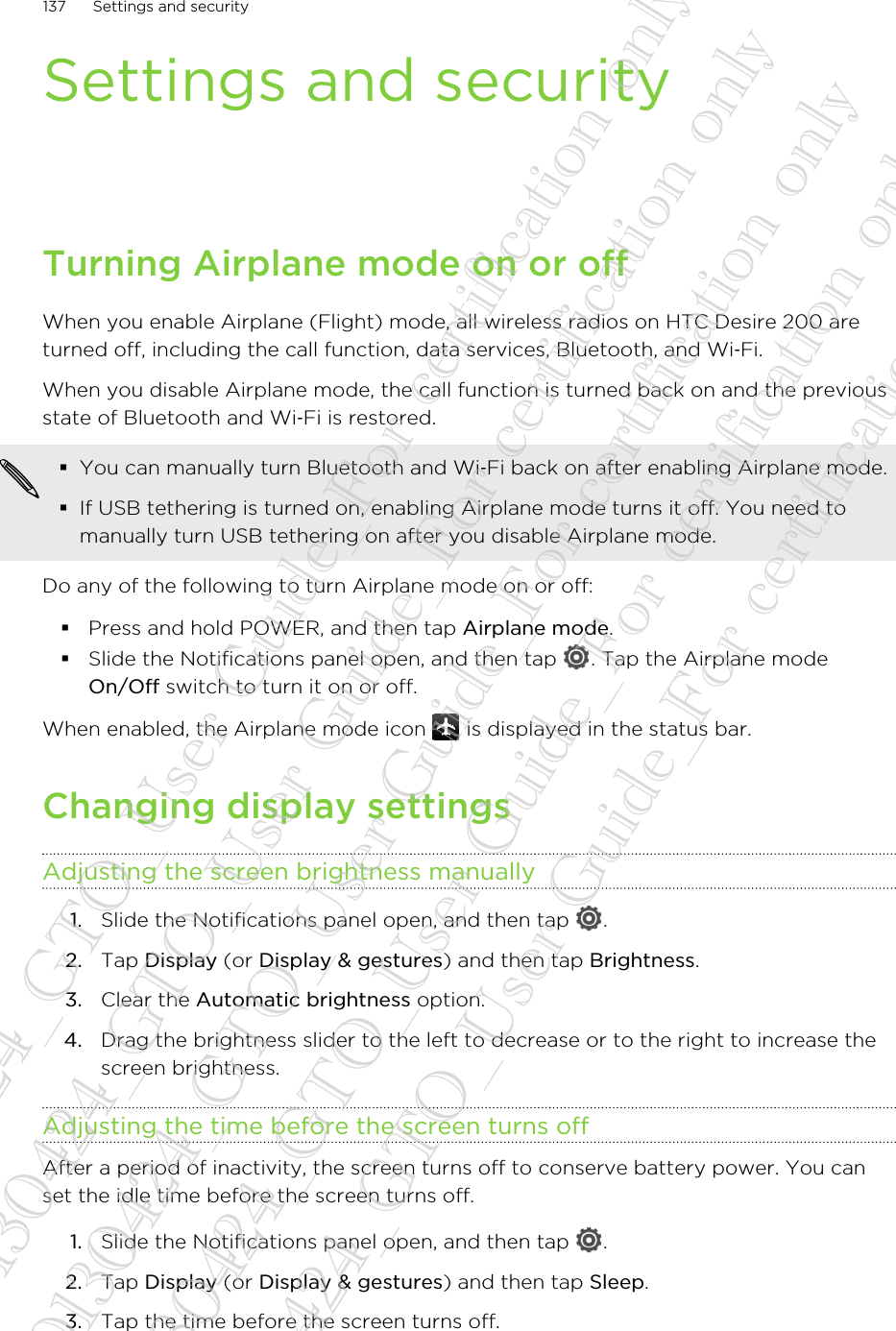 Settings and securityTurning Airplane mode on or offWhen you enable Airplane (Flight) mode, all wireless radios on HTC Desire 200 areturned off, including the call function, data services, Bluetooth, and Wi‑Fi.When you disable Airplane mode, the call function is turned back on and the previousstate of Bluetooth and Wi‑Fi is restored.§You can manually turn Bluetooth and Wi‑Fi back on after enabling Airplane mode.§If USB tethering is turned on, enabling Airplane mode turns it off. You need tomanually turn USB tethering on after you disable Airplane mode.Do any of the following to turn Airplane mode on or off:§Press and hold POWER, and then tap Airplane mode.§Slide the Notifications panel open, and then tap  . Tap the Airplane modeOn/Off switch to turn it on or off.When enabled, the Airplane mode icon   is displayed in the status bar.Changing display settingsAdjusting the screen brightness manually1. Slide the Notifications panel open, and then tap  .2. Tap Display (or Display &amp; gestures) and then tap Brightness.3. Clear the Automatic brightness option.4. Drag the brightness slider to the left to decrease or to the right to increase thescreen brightness.Adjusting the time before the screen turns offAfter a period of inactivity, the screen turns off to conserve battery power. You canset the idle time before the screen turns off.1. Slide the Notifications panel open, and then tap  .2. Tap Display (or Display &amp; gestures) and then tap Sleep.3. Tap the time before the screen turns off.137 Settings and security20130424_GTO_User Guide_For certification only 20130424_GTO_User Guide_For certification only 20130424_GTO_User Guide_For certification only 20130424_GTO_User Guide_For certification only 20130424_GTO_User Guide_For certification only
