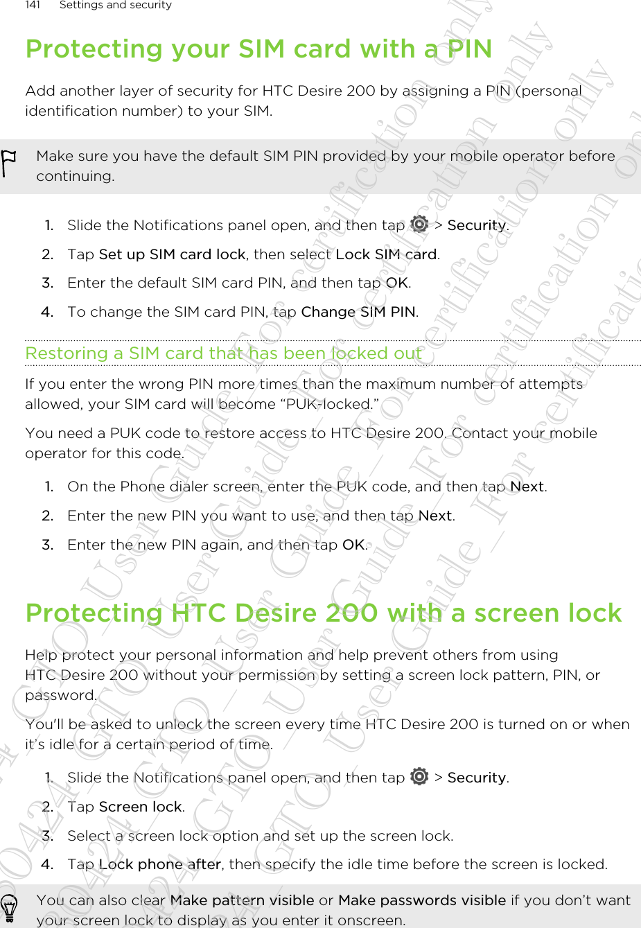 Protecting your SIM card with a PINAdd another layer of security for HTC Desire 200 by assigning a PIN (personalidentification number) to your SIM.Make sure you have the default SIM PIN provided by your mobile operator beforecontinuing.1. Slide the Notifications panel open, and then tap   &gt; Security.2. Tap Set up SIM card lock, then select Lock SIM card.3. Enter the default SIM card PIN, and then tap OK.4. To change the SIM card PIN, tap Change SIM PIN.Restoring a SIM card that has been locked outIf you enter the wrong PIN more times than the maximum number of attemptsallowed, your SIM card will become “PUK-locked.”You need a PUK code to restore access to HTC Desire 200. Contact your mobileoperator for this code.1. On the Phone dialer screen, enter the PUK code, and then tap Next.2. Enter the new PIN you want to use, and then tap Next.3. Enter the new PIN again, and then tap OK.Protecting HTC Desire 200 with a screen lockHelp protect your personal information and help prevent others from usingHTC Desire 200 without your permission by setting a screen lock pattern, PIN, orpassword.You&apos;ll be asked to unlock the screen every time HTC Desire 200 is turned on or whenit’s idle for a certain period of time.1. Slide the Notifications panel open, and then tap   &gt; Security.2. Tap Screen lock.3. Select a screen lock option and set up the screen lock.4. Tap Lock phone after, then specify the idle time before the screen is locked. You can also clear Make pattern visible or Make passwords visible if you don’t wantyour screen lock to display as you enter it onscreen.141 Settings and security20130424_GTO_User Guide_For certification only 20130424_GTO_User Guide_For certification only 20130424_GTO_User Guide_For certification only 20130424_GTO_User Guide_For certification only 20130424_GTO_User Guide_For certification only