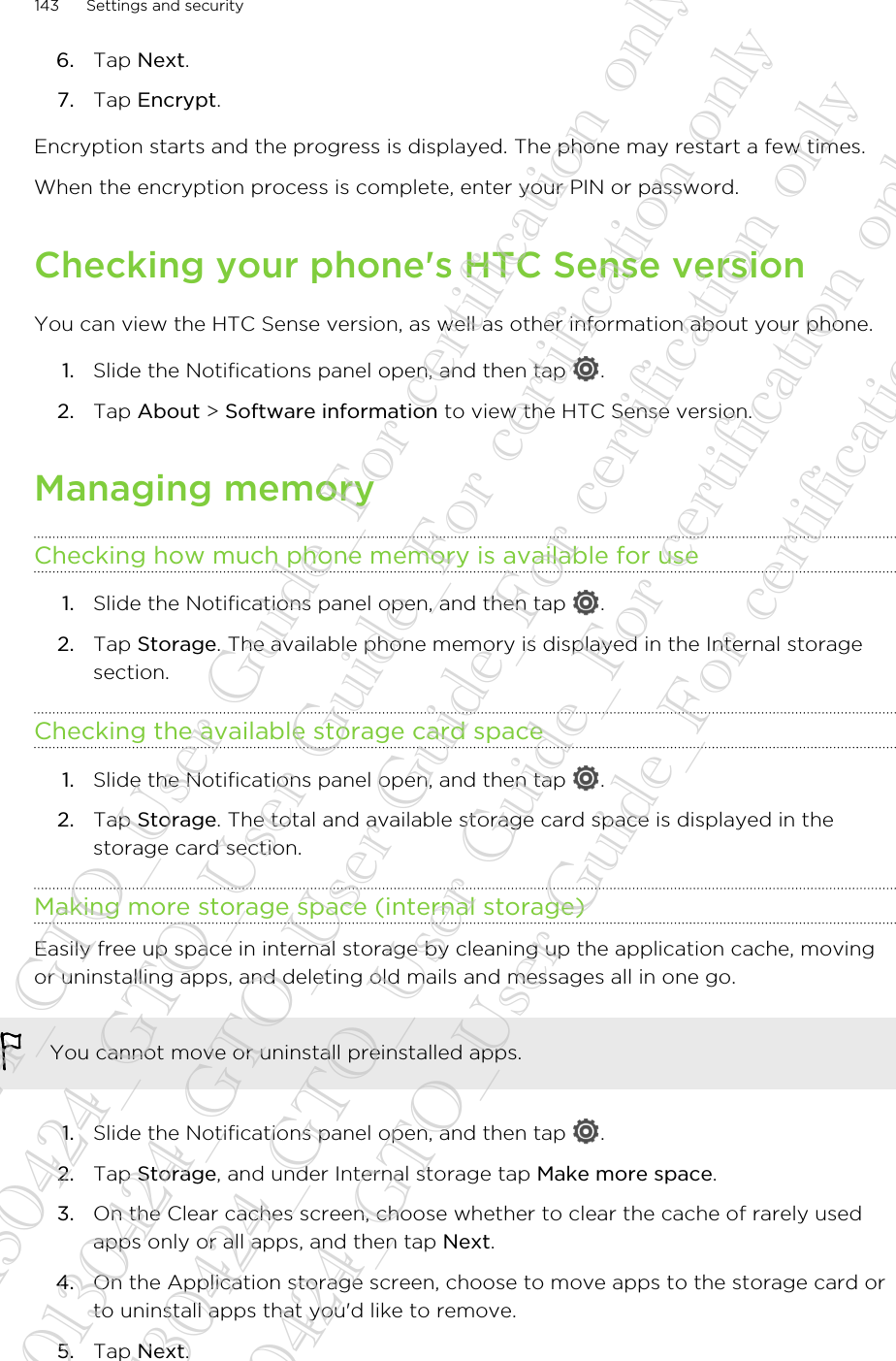 6. Tap Next.7. Tap Encrypt.Encryption starts and the progress is displayed. The phone may restart a few times.When the encryption process is complete, enter your PIN or password.Checking your phone&apos;s HTC Sense versionYou can view the HTC Sense version, as well as other information about your phone.1. Slide the Notifications panel open, and then tap  .2. Tap About &gt; Software information to view the HTC Sense version.Managing memoryChecking how much phone memory is available for use1. Slide the Notifications panel open, and then tap  .2. Tap Storage. The available phone memory is displayed in the Internal storagesection.Checking the available storage card space1. Slide the Notifications panel open, and then tap  .2. Tap Storage. The total and available storage card space is displayed in thestorage card section.Making more storage space (internal storage)Easily free up space in internal storage by cleaning up the application cache, movingor uninstalling apps, and deleting old mails and messages all in one go.You cannot move or uninstall preinstalled apps.1. Slide the Notifications panel open, and then tap  .2. Tap Storage, and under Internal storage tap Make more space.3. On the Clear caches screen, choose whether to clear the cache of rarely usedapps only or all apps, and then tap Next.4. On the Application storage screen, choose to move apps to the storage card orto uninstall apps that you&apos;d like to remove.5. Tap Next.143 Settings and security20130424_GTO_User Guide_For certification only 20130424_GTO_User Guide_For certification only 20130424_GTO_User Guide_For certification only 20130424_GTO_User Guide_For certification only 20130424_GTO_User Guide_For certification only