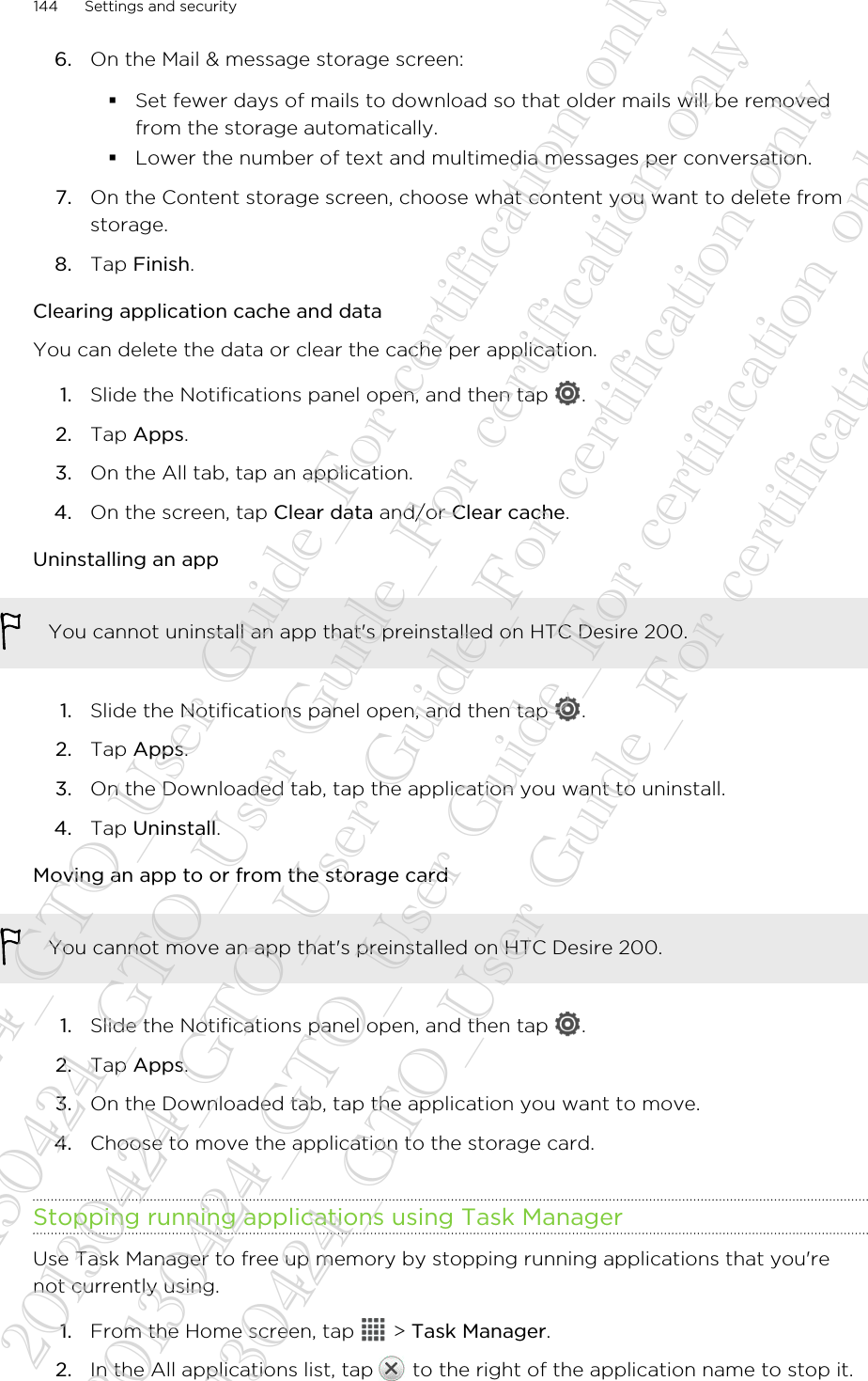 6. On the Mail &amp; message storage screen:§Set fewer days of mails to download so that older mails will be removedfrom the storage automatically.§Lower the number of text and multimedia messages per conversation.7. On the Content storage screen, choose what content you want to delete fromstorage.8. Tap Finish.Clearing application cache and dataYou can delete the data or clear the cache per application.1. Slide the Notifications panel open, and then tap  .2. Tap Apps.3. On the All tab, tap an application.4. On the screen, tap Clear data and/or Clear cache.Uninstalling an appYou cannot uninstall an app that&apos;s preinstalled on HTC Desire 200.1. Slide the Notifications panel open, and then tap  .2. Tap Apps.3. On the Downloaded tab, tap the application you want to uninstall.4. Tap Uninstall.Moving an app to or from the storage cardYou cannot move an app that&apos;s preinstalled on HTC Desire 200.1. Slide the Notifications panel open, and then tap  .2. Tap Apps.3. On the Downloaded tab, tap the application you want to move.4. Choose to move the application to the storage card.Stopping running applications using Task ManagerUse Task Manager to free up memory by stopping running applications that you&apos;renot currently using.1. From the Home screen, tap   &gt; Task Manager.2. In the All applications list, tap   to the right of the application name to stop it.144 Settings and security20130424_GTO_User Guide_For certification only 20130424_GTO_User Guide_For certification only 20130424_GTO_User Guide_For certification only 20130424_GTO_User Guide_For certification only 20130424_GTO_User Guide_For certification only