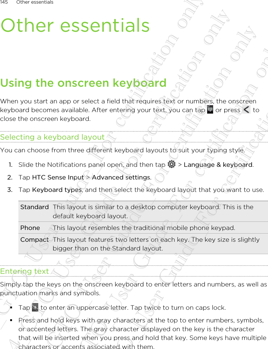 Other essentialsUsing the onscreen keyboardWhen you start an app or select a field that requires text or numbers, the onscreenkeyboard becomes available. After entering your text, you can tap   or press   toclose the onscreen keyboard.Selecting a keyboard layoutYou can choose from three different keyboard layouts to suit your typing style.1. Slide the Notifications panel open, and then tap   &gt; Language &amp; keyboard.2. Tap HTC Sense Input &gt; Advanced settings.3. Tap Keyboard types, and then select the keyboard layout that you want to use.Standard This layout is similar to a desktop computer keyboard. This is thedefault keyboard layout.Phone This layout resembles the traditional mobile phone keypad.Compact This layout features two letters on each key. The key size is slightlybigger than on the Standard layout.Entering textSimply tap the keys on the onscreen keyboard to enter letters and numbers, as well aspunctuation marks and symbols.§Tap   to enter an uppercase letter. Tap twice to turn on caps lock.§Press and hold keys with gray characters at the top to enter numbers, symbols,or accented letters. The gray character displayed on the key is the characterthat will be inserted when you press and hold that key. Some keys have multiplecharacters or accents associated with them.145 Other essentials20130424_GTO_User Guide_For certification only 20130424_GTO_User Guide_For certification only 20130424_GTO_User Guide_For certification only 20130424_GTO_User Guide_For certification only 20130424_GTO_User Guide_For certification only