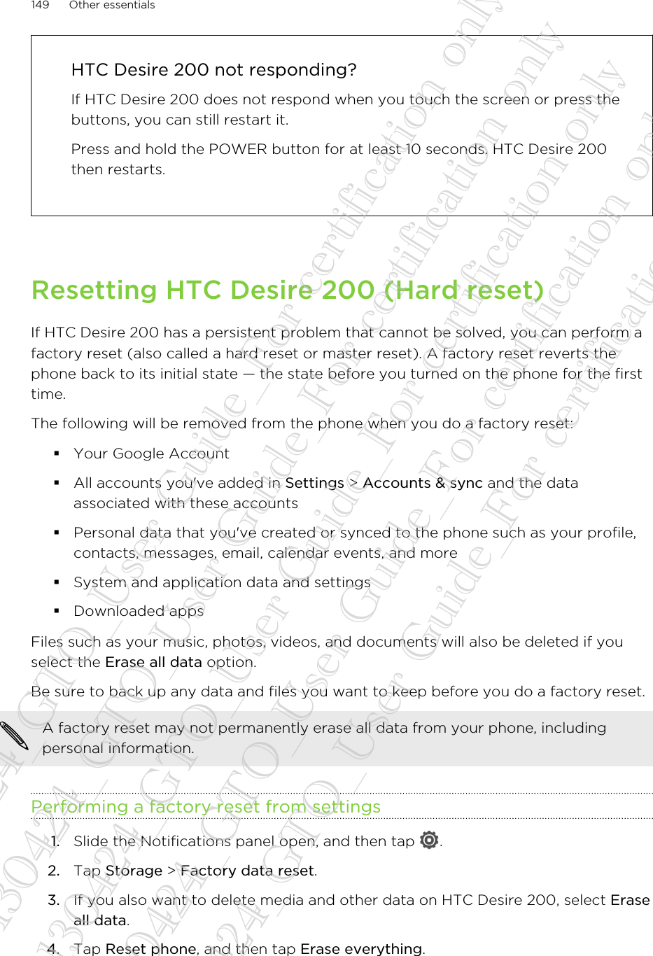 HTC Desire 200 not responding?If HTC Desire 200 does not respond when you touch the screen or press thebuttons, you can still restart it.Press and hold the POWER button for at least 10 seconds. HTC Desire 200then restarts.Resetting HTC Desire 200 (Hard reset)If HTC Desire 200 has a persistent problem that cannot be solved, you can perform afactory reset (also called a hard reset or master reset). A factory reset reverts thephone back to its initial state — the state before you turned on the phone for the firsttime.The following will be removed from the phone when you do a factory reset:§Your Google Account§All accounts you&apos;ve added in Settings &gt; Accounts &amp; sync and the dataassociated with these accounts§Personal data that you&apos;ve created or synced to the phone such as your profile,contacts, messages, email, calendar events, and more§System and application data and settings§Downloaded appsFiles such as your music, photos, videos, and documents will also be deleted if youselect the Erase all data option.Be sure to back up any data and files you want to keep before you do a factory reset.A factory reset may not permanently erase all data from your phone, includingpersonal information.Performing a factory reset from settings1. Slide the Notifications panel open, and then tap  .2. Tap Storage &gt; Factory data reset.3. If you also want to delete media and other data on HTC Desire 200, select Eraseall data.4. Tap Reset phone, and then tap Erase everything.149 Other essentials20130424_GTO_User Guide_For certification only 20130424_GTO_User Guide_For certification only 20130424_GTO_User Guide_For certification only 20130424_GTO_User Guide_For certification only 20130424_GTO_User Guide_For certification only
