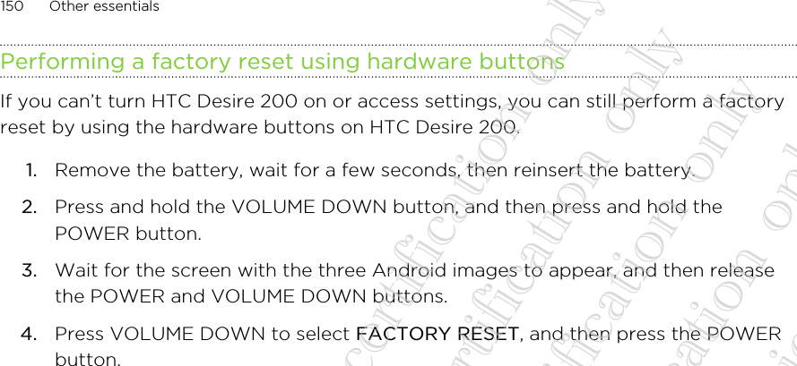 Performing a factory reset using hardware buttonsIf you can’t turn HTC Desire 200 on or access settings, you can still perform a factoryreset by using the hardware buttons on HTC Desire 200.1. Remove the battery, wait for a few seconds, then reinsert the battery.2. Press and hold the VOLUME DOWN button, and then press and hold thePOWER button.3. Wait for the screen with the three Android images to appear, and then releasethe POWER and VOLUME DOWN buttons.4. Press VOLUME DOWN to select FACTORY RESET, and then press the POWERbutton.150 Other essentials20130424_GTO_User Guide_For certification only 20130424_GTO_User Guide_For certification only 20130424_GTO_User Guide_For certification only 20130424_GTO_User Guide_For certification only 20130424_GTO_User Guide_For certification only