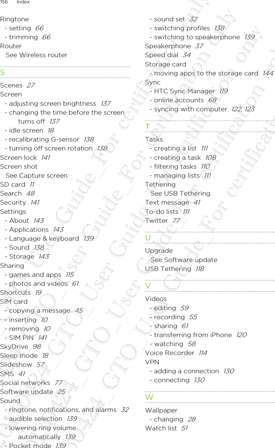 Ringtone- setting  66- trimming  66RouterSee Wireless routerSScenes  27Screen- adjusting screen brightness  137- changing the time before the screenturns off  137- idle screen  18- recalibrating G-sensor  138- turning off screen rotation  138Screen lock  141Screen shotSee Capture screenSD card  11Search  48Security  141Settings- About  143- Applications  143- Language &amp; keyboard  139- Sound  138- Storage  143Sharing- games and apps  115- photos and videos  61Shortcuts  19SIM card- copying a message  45- inserting  10- removing  10- SIM PIN  141SkyDrive  98Sleep mode  18Slideshow  57SMS  41Social networks  77Software update  25Sound- ringtone, notifications, and alarms  32- audible selection  139- lowering ring volumeautomatically  139- Pocket mode  139- sound set  32- switching profiles  138- switching to speakerphone  139Speakerphone  37Speed dial  34Storage card- moving apps to the storage card  144Sync- HTC Sync Manager  119- online accounts  68- syncing with computer  122, 123TTasks- creating a list  111- creating a task  108- filtering tasks  110- managing lists  111TetheringSee USB TetheringText message  41To-do lists  111Twitter  77UUpgradeSee Software updateUSB Tethering  118VVideos- editing  59- recording  55- sharing  61- transferring from iPhone  120- watching  58Voice Recorder  114VPN- adding a connection  130- connecting  130WWallpaper- changing  28Watch list  51156 Index20130424_GTO_User Guide_For certification only 20130424_GTO_User Guide_For certification only 20130424_GTO_User Guide_For certification only 20130424_GTO_User Guide_For certification only 20130424_GTO_User Guide_For certification only