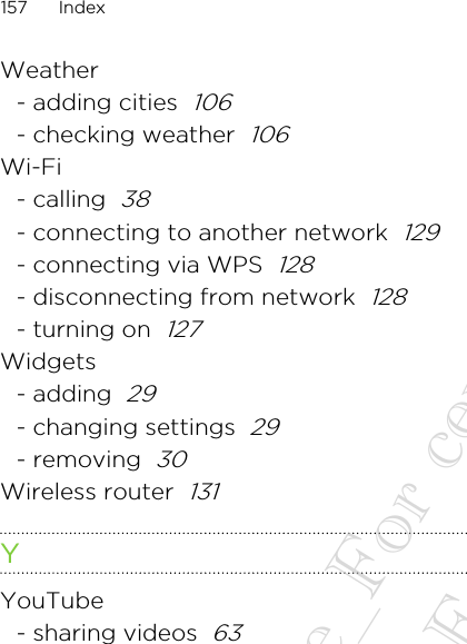 Weather- adding cities  106- checking weather  106Wi-Fi- calling  38- connecting to another network  129- connecting via WPS  128- disconnecting from network  128- turning on  127Widgets- adding  29- changing settings  29- removing  30Wireless router  131YYouTube- sharing videos  63157 Index20130424_GTO_User Guide_For certification only 20130424_GTO_User Guide_For certification only 20130424_GTO_User Guide_For certification only 20130424_GTO_User Guide_For certification only 20130424_GTO_User Guide_For certification only
