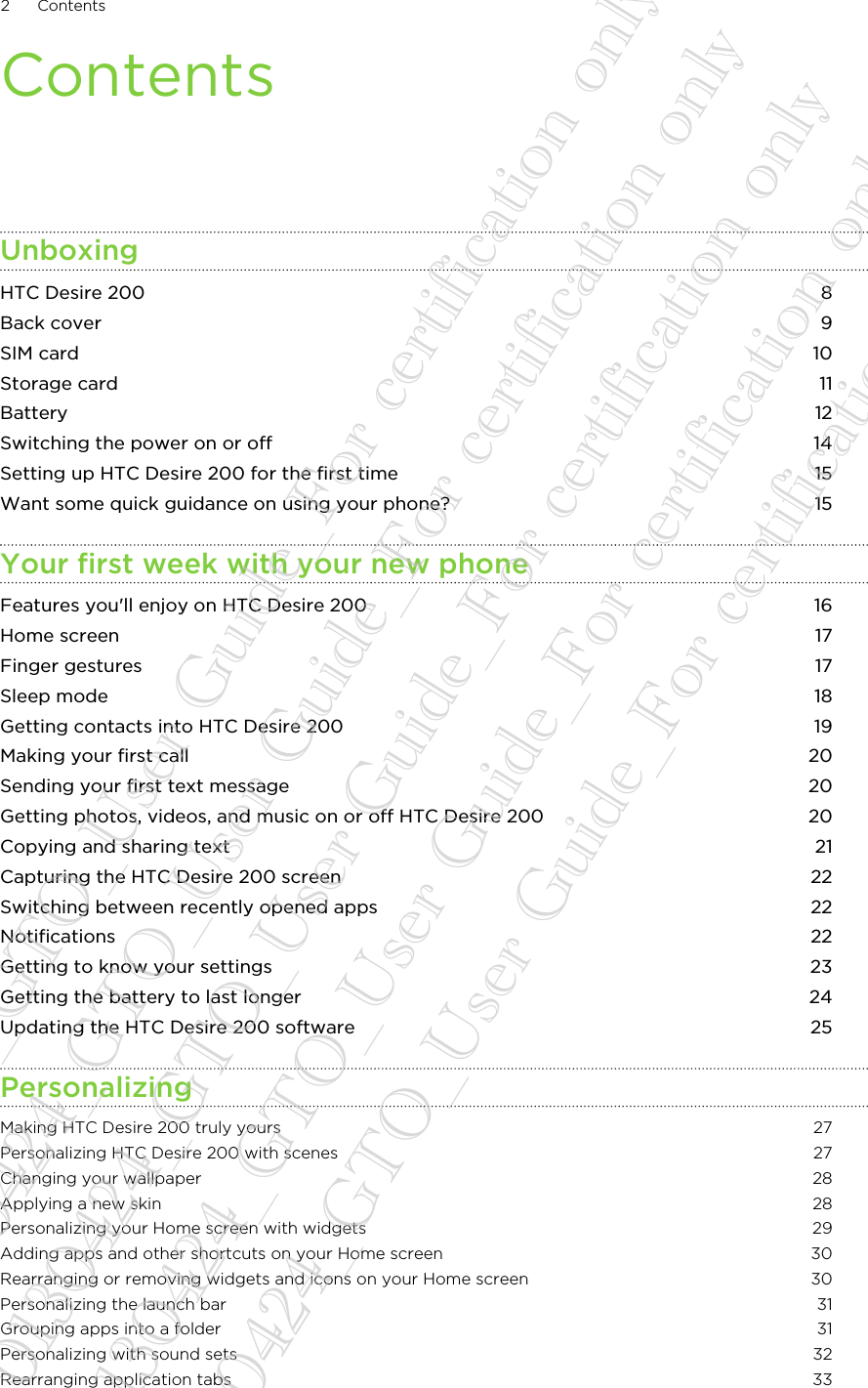 ContentsUnboxingHTC Desire 200 8Back cover 9SIM card 10Storage card 11Battery 12Switching the power on or off 14Setting up HTC Desire 200 for the first time 15Want some quick guidance on using your phone? 15Your first week with your new phoneFeatures you&apos;ll enjoy on HTC Desire 200 16Home screen 17Finger gestures 17Sleep mode 18Getting contacts into HTC Desire 200 19Making your first call 20Sending your first text message 20Getting photos, videos, and music on or off HTC Desire 200 20Copying and sharing text 21Capturing the HTC Desire 200 screen 22Switching between recently opened apps 22Notifications 22Getting to know your settings 23Getting the battery to last longer 24Updating the HTC Desire 200 software 25PersonalizingMaking HTC Desire 200 truly yours 27Personalizing HTC Desire 200 with scenes 27Changing your wallpaper 28Applying a new skin 28Personalizing your Home screen with widgets 29Adding apps and other shortcuts on your Home screen 30Rearranging or removing widgets and icons on your Home screen 30Personalizing the launch bar 31Grouping apps into a folder 31Personalizing with sound sets 32Rearranging application tabs 332 Contents20130424_GTO_User Guide_For certification only 20130424_GTO_User Guide_For certification only 20130424_GTO_User Guide_For certification only 20130424_GTO_User Guide_For certification only 20130424_GTO_User Guide_For certification only