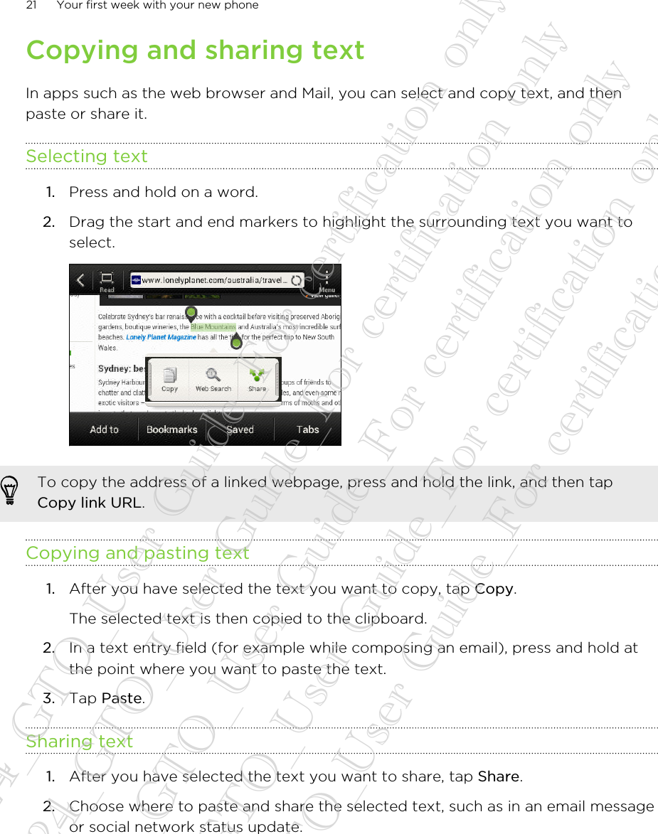 Copying and sharing textIn apps such as the web browser and Mail, you can select and copy text, and thenpaste or share it.Selecting text1. Press and hold on a word.2. Drag the start and end markers to highlight the surrounding text you want toselect. To copy the address of a linked webpage, press and hold the link, and then tapCopy link URL.Copying and pasting text1. After you have selected the text you want to copy, tap Copy. The selected text is then copied to the clipboard.2. In a text entry field (for example while composing an email), press and hold atthe point where you want to paste the text.3. Tap Paste.Sharing text1. After you have selected the text you want to share, tap Share.2. Choose where to paste and share the selected text, such as in an email messageor social network status update.21 Your first week with your new phone20130424_GTO_User Guide_For certification only 20130424_GTO_User Guide_For certification only 20130424_GTO_User Guide_For certification only 20130424_GTO_User Guide_For certification only 20130424_GTO_User Guide_For certification only