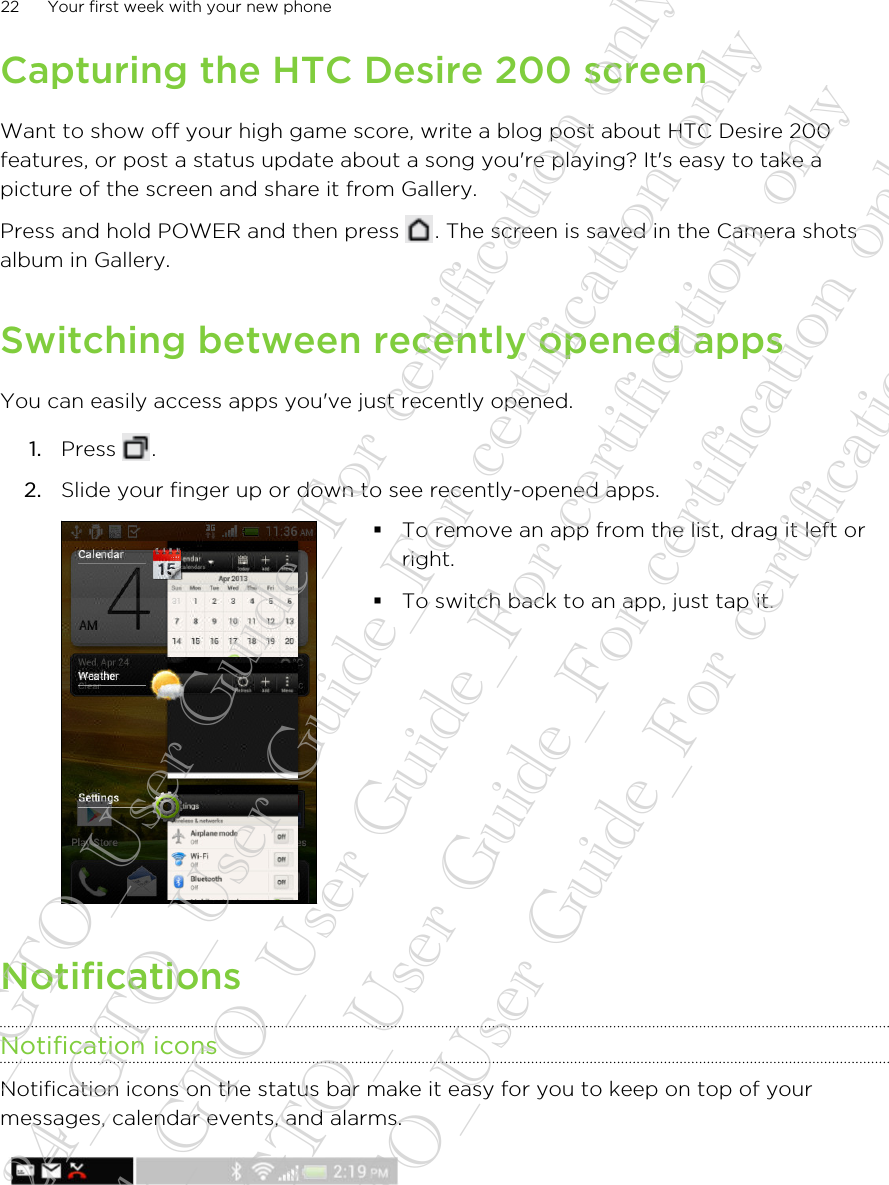 Capturing the HTC Desire 200 screenWant to show off your high game score, write a blog post about HTC Desire 200features, or post a status update about a song you&apos;re playing? It&apos;s easy to take apicture of the screen and share it from Gallery.Press and hold POWER and then press  . The screen is saved in the Camera shotsalbum in Gallery.Switching between recently opened appsYou can easily access apps you&apos;ve just recently opened.1. Press  .2. Slide your finger up or down to see recently-opened apps. §To remove an app from the list, drag it left orright.§To switch back to an app, just tap it.NotificationsNotification iconsNotification icons on the status bar make it easy for you to keep on top of yourmessages, calendar events, and alarms.22 Your first week with your new phone20130424_GTO_User Guide_For certification only 20130424_GTO_User Guide_For certification only 20130424_GTO_User Guide_For certification only 20130424_GTO_User Guide_For certification only 20130424_GTO_User Guide_For certification only