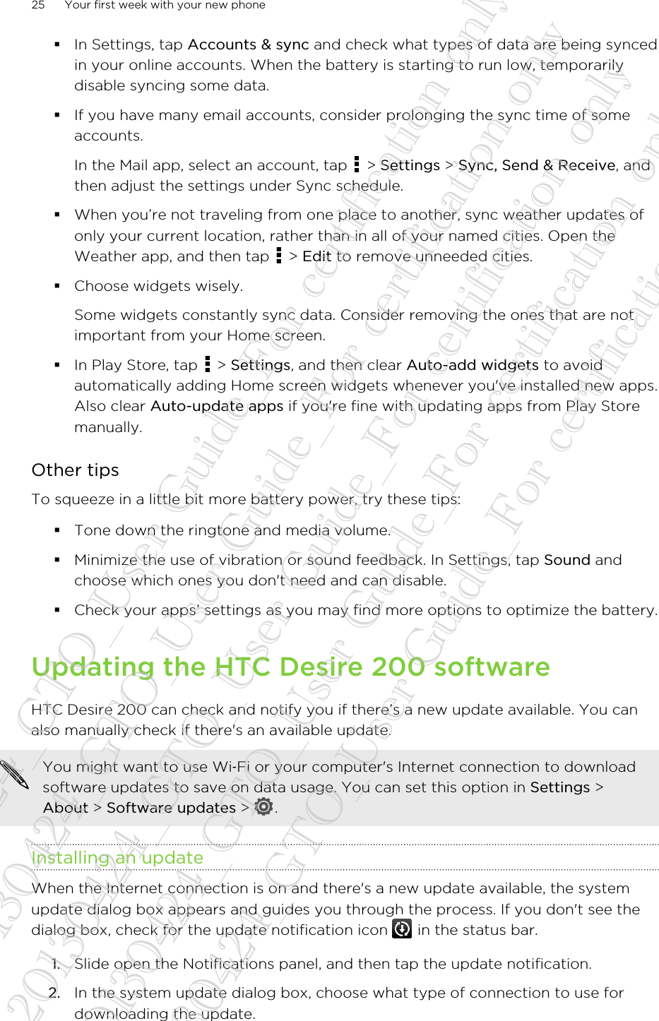 §In Settings, tap Accounts &amp; sync and check what types of data are being syncedin your online accounts. When the battery is starting to run low, temporarilydisable syncing some data.§If you have many email accounts, consider prolonging the sync time of someaccounts.In the Mail app, select an account, tap   &gt; Settings &gt; Sync, Send &amp; Receive, andthen adjust the settings under Sync schedule.§When you’re not traveling from one place to another, sync weather updates ofonly your current location, rather than in all of your named cities. Open theWeather app, and then tap   &gt; Edit to remove unneeded cities.§Choose widgets wisely.Some widgets constantly sync data. Consider removing the ones that are notimportant from your Home screen.§In Play Store, tap   &gt; Settings, and then clear Auto-add widgets to avoidautomatically adding Home screen widgets whenever you&apos;ve installed new apps.Also clear Auto-update apps if you&apos;re fine with updating apps from Play Storemanually.Other tipsTo squeeze in a little bit more battery power, try these tips:§Tone down the ringtone and media volume.§Minimize the use of vibration or sound feedback. In Settings, tap Sound andchoose which ones you don&apos;t need and can disable.§Check your apps’ settings as you may find more options to optimize the battery.Updating the HTC Desire 200 softwareHTC Desire 200 can check and notify you if there’s a new update available. You canalso manually check if there&apos;s an available update.You might want to use Wi‑Fi or your computer&apos;s Internet connection to downloadsoftware updates to save on data usage. You can set this option in Settings &gt;About &gt; Software updates &gt;  .Installing an updateWhen the Internet connection is on and there&apos;s a new update available, the systemupdate dialog box appears and guides you through the process. If you don&apos;t see thedialog box, check for the update notification icon   in the status bar.1. Slide open the Notifications panel, and then tap the update notification.2. In the system update dialog box, choose what type of connection to use fordownloading the update.25 Your first week with your new phone20130424_GTO_User Guide_For certification only 20130424_GTO_User Guide_For certification only 20130424_GTO_User Guide_For certification only 20130424_GTO_User Guide_For certification only 20130424_GTO_User Guide_For certification only