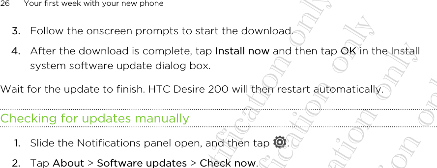 3. Follow the onscreen prompts to start the download.4. After the download is complete, tap Install now and then tap OK in the Installsystem software update dialog box.Wait for the update to finish. HTC Desire 200 will then restart automatically.Checking for updates manually1. Slide the Notifications panel open, and then tap  .2. Tap About &gt; Software updates &gt; Check now.26 Your first week with your new phone20130424_GTO_User Guide_For certification only 20130424_GTO_User Guide_For certification only 20130424_GTO_User Guide_For certification only 20130424_GTO_User Guide_For certification only 20130424_GTO_User Guide_For certification only