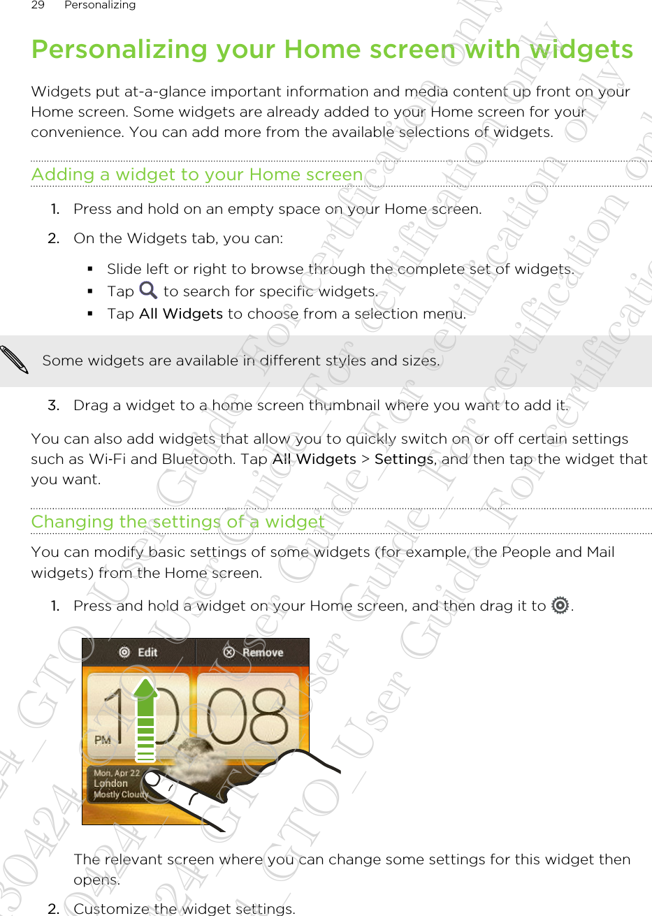 Personalizing your Home screen with widgetsWidgets put at-a-glance important information and media content up front on yourHome screen. Some widgets are already added to your Home screen for yourconvenience. You can add more from the available selections of widgets.Adding a widget to your Home screen1. Press and hold on an empty space on your Home screen.2. On the Widgets tab, you can:§Slide left or right to browse through the complete set of widgets.§Tap   to search for specific widgets.§Tap All Widgets to choose from a selection menu.Some widgets are available in different styles and sizes.3. Drag a widget to a home screen thumbnail where you want to add it.You can also add widgets that allow you to quickly switch on or off certain settingssuch as Wi‑Fi and Bluetooth. Tap All Widgets &gt; Settings, and then tap the widget thatyou want.Changing the settings of a widgetYou can modify basic settings of some widgets (for example, the People and Mailwidgets) from the Home screen.1. Press and hold a widget on your Home screen, and then drag it to  . The relevant screen where you can change some settings for this widget thenopens.2. Customize the widget settings.29 Personalizing20130424_GTO_User Guide_For certification only 20130424_GTO_User Guide_For certification only 20130424_GTO_User Guide_For certification only 20130424_GTO_User Guide_For certification only 20130424_GTO_User Guide_For certification only