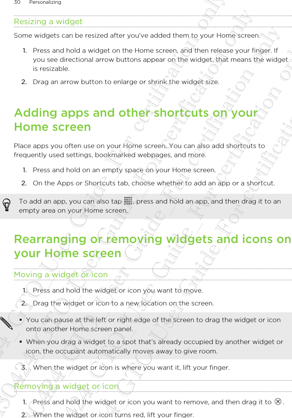 Resizing a widgetSome widgets can be resized after you&apos;ve added them to your Home screen.1. Press and hold a widget on the Home screen, and then release your finger. Ifyou see directional arrow buttons appear on the widget, that means the widgetis resizable.2. Drag an arrow button to enlarge or shrink the widget size.Adding apps and other shortcuts on yourHome screenPlace apps you often use on your Home screen. You can also add shortcuts tofrequently used settings, bookmarked webpages, and more.1. Press and hold on an empty space on your Home screen.2. On the Apps or Shortcuts tab, choose whether to add an app or a shortcut.To add an app, you can also tap  , press and hold an app, and then drag it to anempty area on your Home screen.Rearranging or removing widgets and icons onyour Home screenMoving a widget or icon1. Press and hold the widget or icon you want to move.2. Drag the widget or icon to a new location on the screen. §You can pause at the left or right edge of the screen to drag the widget or icononto another Home screen panel.§When you drag a widget to a spot that’s already occupied by another widget oricon, the occupant automatically moves away to give room.3. When the widget or icon is where you want it, lift your finger.Removing a widget or icon1. Press and hold the widget or icon you want to remove, and then drag it to  .2. When the widget or icon turns red, lift your finger.30 Personalizing20130424_GTO_User Guide_For certification only 20130424_GTO_User Guide_For certification only 20130424_GTO_User Guide_For certification only 20130424_GTO_User Guide_For certification only 20130424_GTO_User Guide_For certification only