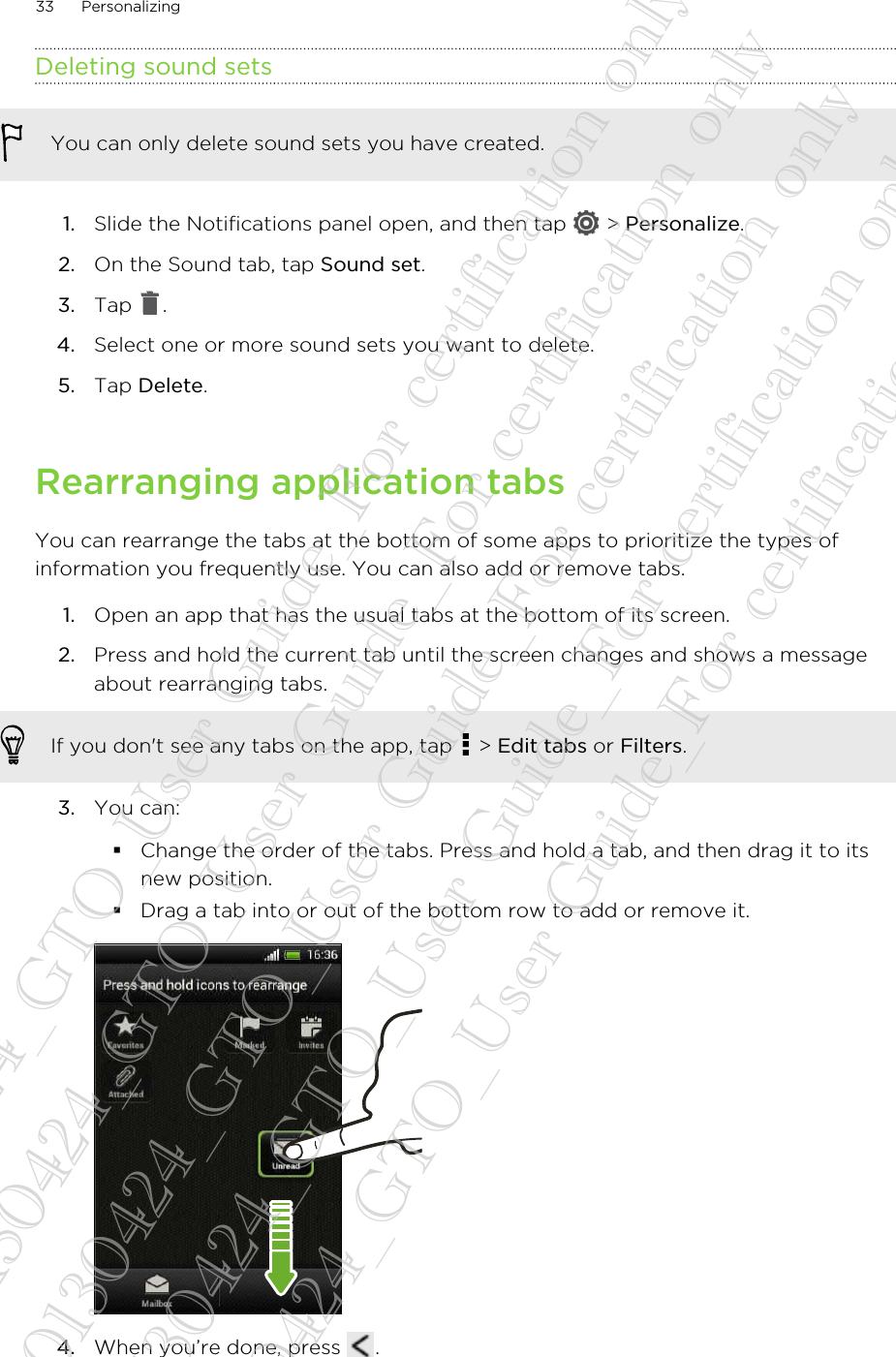 Deleting sound setsYou can only delete sound sets you have created.1. Slide the Notifications panel open, and then tap   &gt; Personalize.2. On the Sound tab, tap Sound set.3. Tap  .4. Select one or more sound sets you want to delete.5. Tap Delete.Rearranging application tabsYou can rearrange the tabs at the bottom of some apps to prioritize the types ofinformation you frequently use. You can also add or remove tabs.1. Open an app that has the usual tabs at the bottom of its screen.2. Press and hold the current tab until the screen changes and shows a messageabout rearranging tabs. If you don&apos;t see any tabs on the app, tap   &gt; Edit tabs or Filters.3. You can:§Change the order of the tabs. Press and hold a tab, and then drag it to itsnew position.§Drag a tab into or out of the bottom row to add or remove it.4. When you’re done, press  .33 Personalizing20130424_GTO_User Guide_For certification only 20130424_GTO_User Guide_For certification only 20130424_GTO_User Guide_For certification only 20130424_GTO_User Guide_For certification only 20130424_GTO_User Guide_For certification only