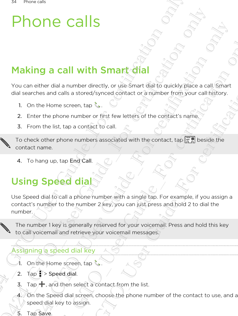 Phone callsMaking a call with Smart dialYou can either dial a number directly, or use Smart dial to quickly place a call. Smartdial searches and calls a stored/synced contact or a number from your call history.1. On the Home screen, tap  .2. Enter the phone number or first few letters of the contact’s name.3. From the list, tap a contact to call. To check other phone numbers associated with the contact, tap   beside thecontact name.4. To hang up, tap End Call.Using Speed dialUse Speed dial to call a phone number with a single tap. For example, if you assign acontact’s number to the number 2 key, you can just press and hold 2 to dial thenumber.The number 1 key is generally reserved for your voicemail. Press and hold this keyto call voicemail and retrieve your voicemail messages.Assigning a speed dial key1. On the Home screen, tap  .2. Tap   &gt; Speed dial.3. Tap  , and then select a contact from the list.4. On the Speed dial screen, choose the phone number of the contact to use, and aspeed dial key to assign.5. Tap Save.34 Phone calls20130424_GTO_User Guide_For certification only 20130424_GTO_User Guide_For certification only 20130424_GTO_User Guide_For certification only 20130424_GTO_User Guide_For certification only 20130424_GTO_User Guide_For certification only