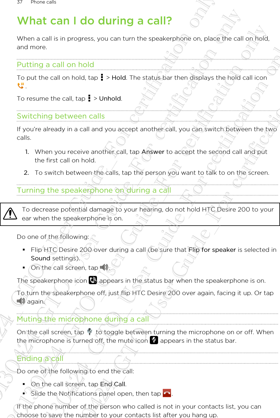 What can I do during a call?When a call is in progress, you can turn the speakerphone on, place the call on hold,and more.Putting a call on holdTo put the call on hold, tap   &gt; Hold. The status bar then displays the hold call icon.To resume the call, tap   &gt; Unhold.Switching between callsIf you’re already in a call and you accept another call, you can switch between the twocalls.1. When you receive another call, tap Answer to accept the second call and putthe first call on hold.2. To switch between the calls, tap the person you want to talk to on the screen.Turning the speakerphone on during a callTo decrease potential damage to your hearing, do not hold HTC Desire 200 to yourear when the speakerphone is on.Do one of the following:§Flip HTC Desire 200 over during a call (be sure that Flip for speaker is selected inSound settings).§On the call screen, tap  .The speakerphone icon   appears in the status bar when the speakerphone is on.To turn the speakerphone off, just flip HTC Desire 200 over again, facing it up. Or tap again.Muting the microphone during a callOn the call screen, tap   to toggle between turning the microphone on or off. Whenthe microphone is turned off, the mute icon   appears in the status bar.Ending a callDo one of the following to end the call:§On the call screen, tap End Call.§Slide the Notifications panel open, then tap  .If the phone number of the person who called is not in your contacts list, you canchoose to save the number to your contacts list after you hang up.37 Phone calls20130424_GTO_User Guide_For certification only 20130424_GTO_User Guide_For certification only 20130424_GTO_User Guide_For certification only 20130424_GTO_User Guide_For certification only 20130424_GTO_User Guide_For certification only