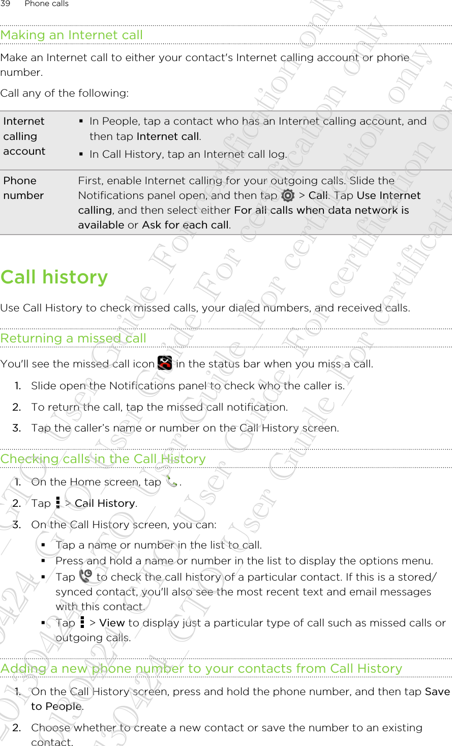 Making an Internet callMake an Internet call to either your contact&apos;s Internet calling account or phonenumber.Call any of the following:Internetcallingaccount§In People, tap a contact who has an Internet calling account, andthen tap Internet call.§In Call History, tap an Internet call log.PhonenumberFirst, enable Internet calling for your outgoing calls. Slide theNotifications panel open, and then tap   &gt; Call. Tap Use Internetcalling, and then select either For all calls when data network isavailable or Ask for each call.Call historyUse Call History to check missed calls, your dialed numbers, and received calls.Returning a missed callYou&apos;ll see the missed call icon   in the status bar when you miss a call.1. Slide open the Notifications panel to check who the caller is.2. To return the call, tap the missed call notification.3. Tap the caller’s name or number on the Call History screen.Checking calls in the Call History1. On the Home screen, tap  .2. Tap   &gt; Call History.3. On the Call History screen, you can:§Tap a name or number in the list to call.§Press and hold a name or number in the list to display the options menu.§Tap   to check the call history of a particular contact. If this is a stored/synced contact, you&apos;ll also see the most recent text and email messageswith this contact.§Tap   &gt; View to display just a particular type of call such as missed calls oroutgoing calls.Adding a new phone number to your contacts from Call History1. On the Call History screen, press and hold the phone number, and then tap Saveto People.2. Choose whether to create a new contact or save the number to an existingcontact.39 Phone calls20130424_GTO_User Guide_For certification only 20130424_GTO_User Guide_For certification only 20130424_GTO_User Guide_For certification only 20130424_GTO_User Guide_For certification only 20130424_GTO_User Guide_For certification only