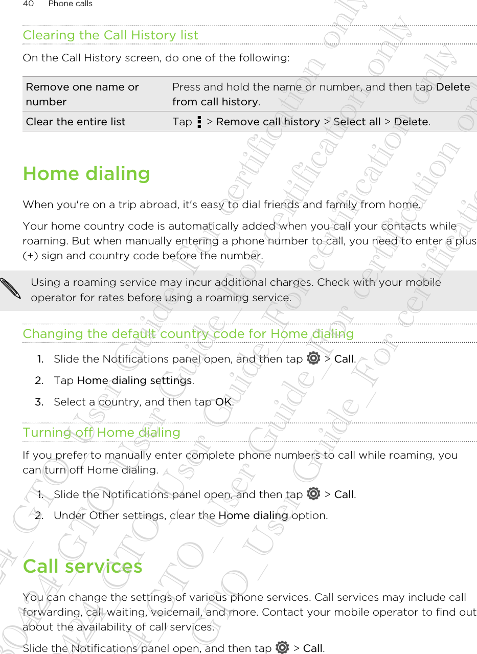 Clearing the Call History listOn the Call History screen, do one of the following:Remove one name ornumberPress and hold the name or number, and then tap Deletefrom call history.Clear the entire list Tap   &gt; Remove call history &gt; Select all &gt; Delete.Home dialingWhen you&apos;re on a trip abroad, it&apos;s easy to dial friends and family from home.Your home country code is automatically added when you call your contacts whileroaming. But when manually entering a phone number to call, you need to enter a plus(+) sign and country code before the number.Using a roaming service may incur additional charges. Check with your mobileoperator for rates before using a roaming service.Changing the default country code for Home dialing1. Slide the Notifications panel open, and then tap   &gt; Call.2. Tap Home dialing settings.3. Select a country, and then tap OK.Turning off Home dialingIf you prefer to manually enter complete phone numbers to call while roaming, youcan turn off Home dialing.1. Slide the Notifications panel open, and then tap   &gt; Call.2. Under Other settings, clear the Home dialing option.Call servicesYou can change the settings of various phone services. Call services may include callforwarding, call waiting, voicemail, and more. Contact your mobile operator to find outabout the availability of call services.Slide the Notifications panel open, and then tap   &gt; Call.40 Phone calls20130424_GTO_User Guide_For certification only 20130424_GTO_User Guide_For certification only 20130424_GTO_User Guide_For certification only 20130424_GTO_User Guide_For certification only 20130424_GTO_User Guide_For certification only