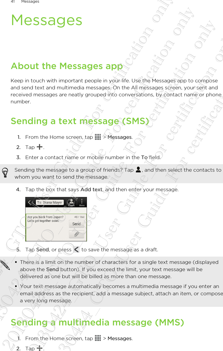 MessagesAbout the Messages appKeep in touch with important people in your life. Use the Messages app to composeand send text and multimedia messages. On the All messages screen, your sent andreceived messages are neatly grouped into conversations, by contact name or phonenumber.Sending a text message (SMS)1. From the Home screen, tap   &gt; Messages.2. Tap  .3. Enter a contact name or mobile number in the To field. Sending the message to a group of friends? Tap  , and then select the contacts towhom you want to send the message.4. Tap the box that says Add text, and then enter your message. 5. Tap Send, or press   to save the message as a draft. §There is a limit on the number of characters for a single text message (displayedabove the Send button). If you exceed the limit, your text message will bedelivered as one but will be billed as more than one message.§Your text message automatically becomes a multimedia message if you enter anemail address as the recipient, add a message subject, attach an item, or composea very long message.Sending a multimedia message (MMS)1. From the Home screen, tap   &gt; Messages.2. Tap  .41 Messages20130424_GTO_User Guide_For certification only 20130424_GTO_User Guide_For certification only 20130424_GTO_User Guide_For certification only 20130424_GTO_User Guide_For certification only 20130424_GTO_User Guide_For certification only