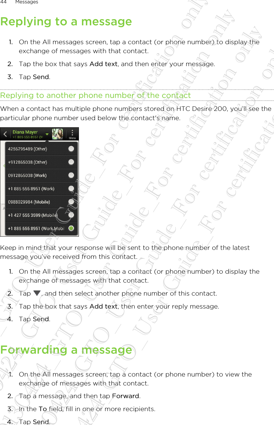 Replying to a message1. On the All messages screen, tap a contact (or phone number) to display theexchange of messages with that contact.2. Tap the box that says Add text, and then enter your message.3. Tap Send.Replying to another phone number of the contactWhen a contact has multiple phone numbers stored on HTC Desire 200, you’ll see theparticular phone number used below the contact&apos;s name.Keep in mind that your response will be sent to the phone number of the latestmessage you’ve received from this contact.1. On the All messages screen, tap a contact (or phone number) to display theexchange of messages with that contact.2. Tap  , and then select another phone number of this contact.3. Tap the box that says Add text, then enter your reply message.4. Tap Send.Forwarding a message1. On the All messages screen, tap a contact (or phone number) to view theexchange of messages with that contact.2. Tap a message, and then tap Forward.3. In the To field, fill in one or more recipients.4. Tap Send.44 Messages20130424_GTO_User Guide_For certification only 20130424_GTO_User Guide_For certification only 20130424_GTO_User Guide_For certification only 20130424_GTO_User Guide_For certification only 20130424_GTO_User Guide_For certification only