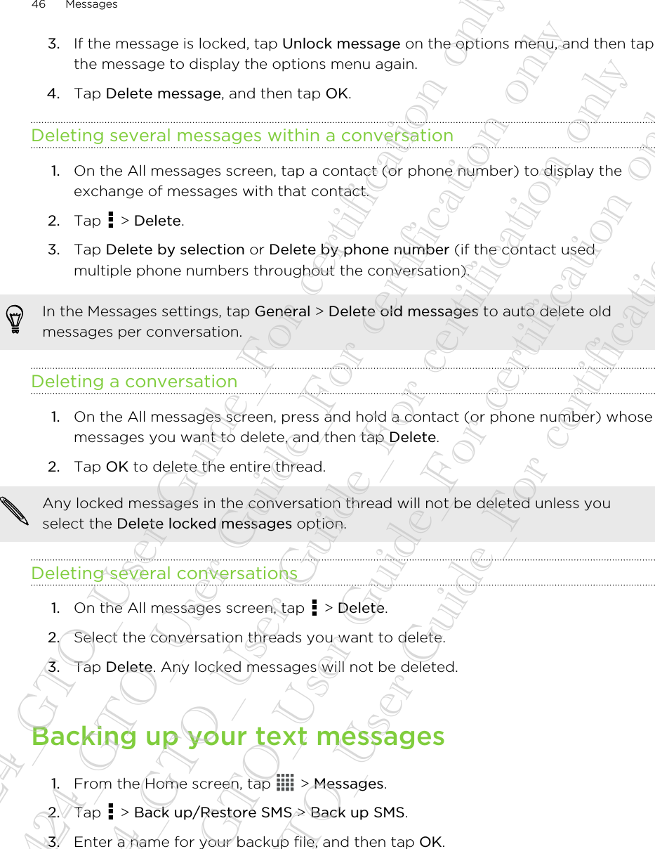 3. If the message is locked, tap Unlock message on the options menu, and then tapthe message to display the options menu again.4. Tap Delete message, and then tap OK.Deleting several messages within a conversation1. On the All messages screen, tap a contact (or phone number) to display theexchange of messages with that contact.2. Tap   &gt; Delete.3. Tap Delete by selection or Delete by phone number (if the contact usedmultiple phone numbers throughout the conversation).In the Messages settings, tap General &gt; Delete old messages to auto delete oldmessages per conversation.Deleting a conversation1. On the All messages screen, press and hold a contact (or phone number) whosemessages you want to delete, and then tap Delete.2. Tap OK to delete the entire thread. Any locked messages in the conversation thread will not be deleted unless youselect the Delete locked messages option.Deleting several conversations1. On the All messages screen, tap   &gt; Delete.2. Select the conversation threads you want to delete.3. Tap Delete. Any locked messages will not be deleted.Backing up your text messages1. From the Home screen, tap   &gt; Messages.2. Tap   &gt; Back up/Restore SMS &gt; Back up SMS.3. Enter a name for your backup file, and then tap OK.46 Messages20130424_GTO_User Guide_For certification only 20130424_GTO_User Guide_For certification only 20130424_GTO_User Guide_For certification only 20130424_GTO_User Guide_For certification only 20130424_GTO_User Guide_For certification only