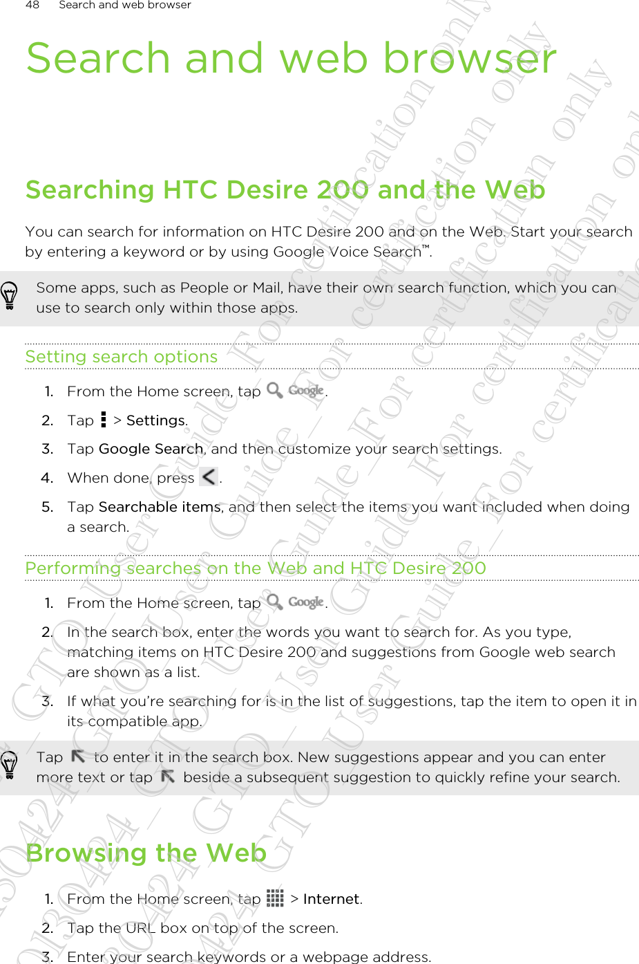 Search and web browserSearching HTC Desire 200 and the WebYou can search for information on HTC Desire 200 and on the Web. Start your searchby entering a keyword or by using Google Voice Search™.Some apps, such as People or Mail, have their own search function, which you canuse to search only within those apps.Setting search options1. From the Home screen, tap  .2. Tap   &gt; Settings.3. Tap Google Search, and then customize your search settings.4. When done, press  .5. Tap Searchable items, and then select the items you want included when doinga search.Performing searches on the Web and HTC Desire 2001. From the Home screen, tap  .2. In the search box, enter the words you want to search for. As you type,matching items on HTC Desire 200 and suggestions from Google web searchare shown as a list.3. If what you’re searching for is in the list of suggestions, tap the item to open it inits compatible app. Tap   to enter it in the search box. New suggestions appear and you can entermore text or tap   beside a subsequent suggestion to quickly refine your search.Browsing the Web1. From the Home screen, tap   &gt; Internet.2. Tap the URL box on top of the screen.3. Enter your search keywords or a webpage address.48 Search and web browser20130424_GTO_User Guide_For certification only 20130424_GTO_User Guide_For certification only 20130424_GTO_User Guide_For certification only 20130424_GTO_User Guide_For certification only 20130424_GTO_User Guide_For certification only