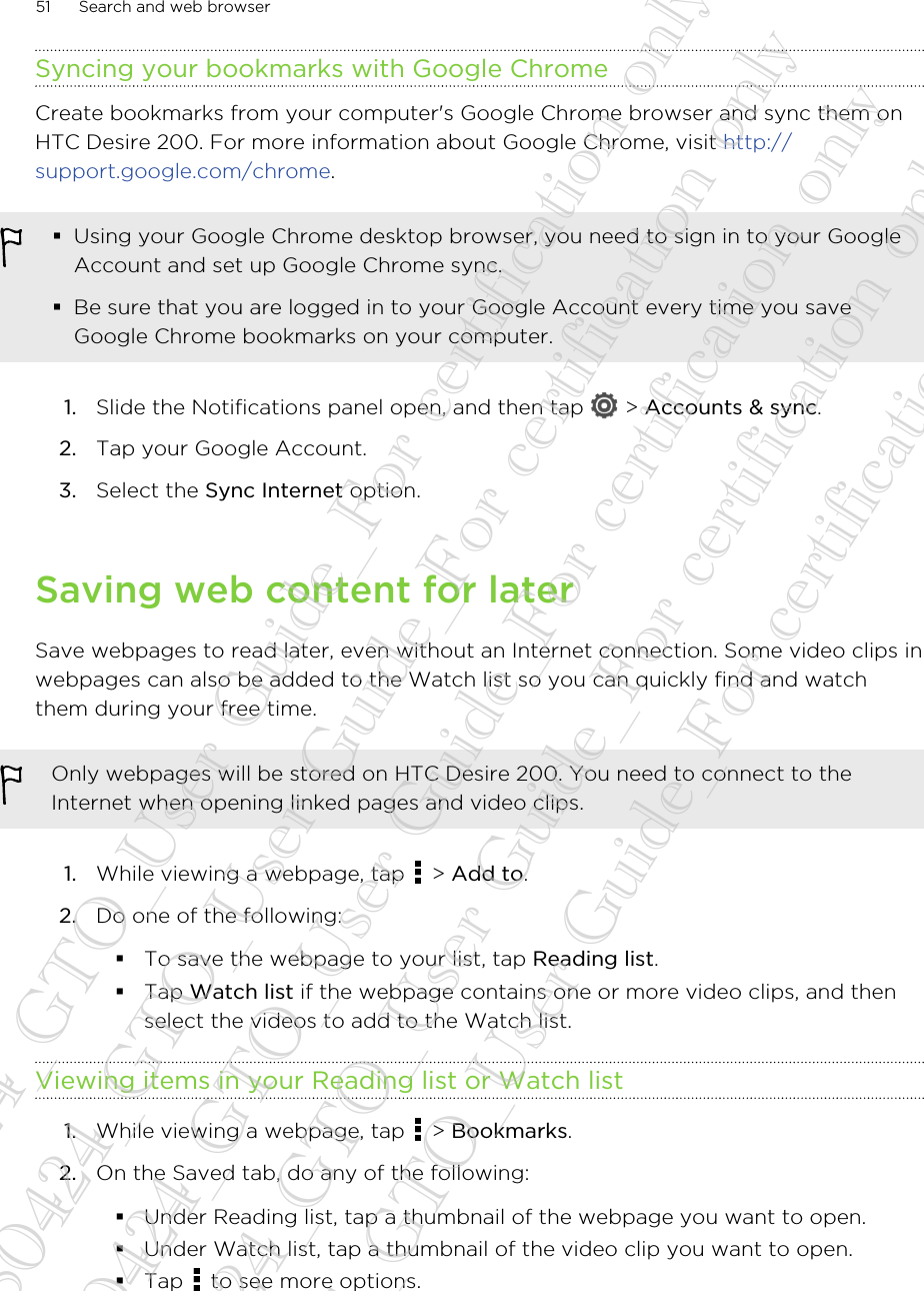 Syncing your bookmarks with Google ChromeCreate bookmarks from your computer&apos;s Google Chrome browser and sync them onHTC Desire 200. For more information about Google Chrome, visit http://support.google.com/chrome.§Using your Google Chrome desktop browser, you need to sign in to your GoogleAccount and set up Google Chrome sync.§Be sure that you are logged in to your Google Account every time you saveGoogle Chrome bookmarks on your computer.1. Slide the Notifications panel open, and then tap   &gt; Accounts &amp; sync.2. Tap your Google Account.3. Select the Sync Internet option.Saving web content for laterSave webpages to read later, even without an Internet connection. Some video clips inwebpages can also be added to the Watch list so you can quickly find and watchthem during your free time.Only webpages will be stored on HTC Desire 200. You need to connect to theInternet when opening linked pages and video clips.1. While viewing a webpage, tap   &gt; Add to.2. Do one of the following:§To save the webpage to your list, tap Reading list.§Tap Watch list if the webpage contains one or more video clips, and thenselect the videos to add to the Watch list.Viewing items in your Reading list or Watch list1. While viewing a webpage, tap   &gt; Bookmarks.2. On the Saved tab, do any of the following:§Under Reading list, tap a thumbnail of the webpage you want to open.§Under Watch list, tap a thumbnail of the video clip you want to open.§Tap   to see more options.51 Search and web browser20130424_GTO_User Guide_For certification only 20130424_GTO_User Guide_For certification only 20130424_GTO_User Guide_For certification only 20130424_GTO_User Guide_For certification only 20130424_GTO_User Guide_For certification only