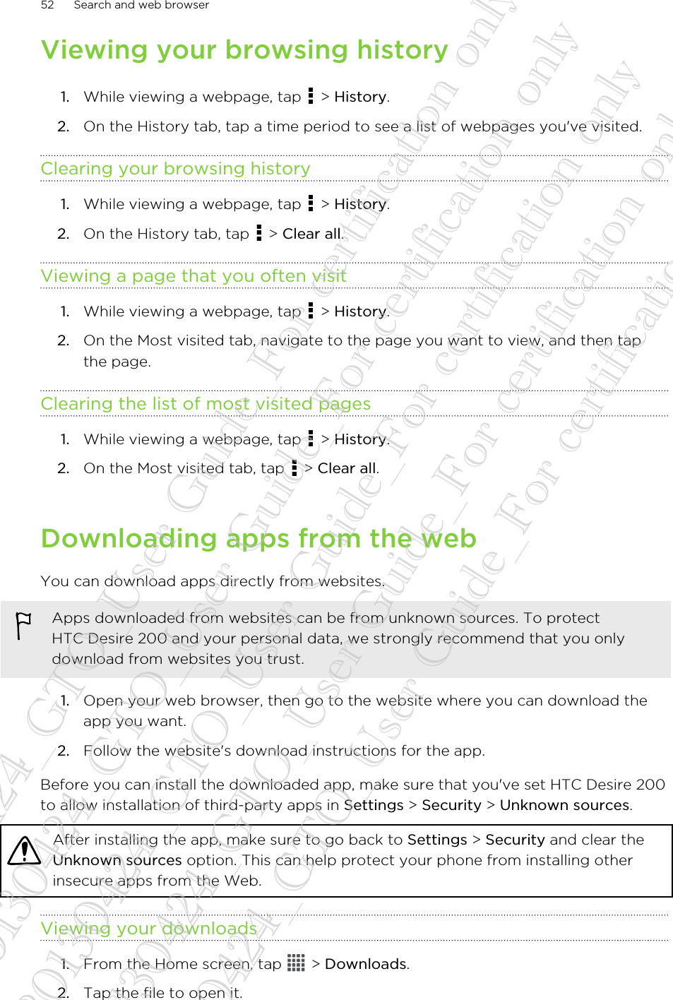 Viewing your browsing history1. While viewing a webpage, tap   &gt; History.2. On the History tab, tap a time period to see a list of webpages you&apos;ve visited.Clearing your browsing history1. While viewing a webpage, tap   &gt; History.2. On the History tab, tap   &gt; Clear all.Viewing a page that you often visit1. While viewing a webpage, tap   &gt; History.2. On the Most visited tab, navigate to the page you want to view, and then tapthe page.Clearing the list of most visited pages1. While viewing a webpage, tap   &gt; History.2. On the Most visited tab, tap   &gt; Clear all.Downloading apps from the webYou can download apps directly from websites.Apps downloaded from websites can be from unknown sources. To protectHTC Desire 200 and your personal data, we strongly recommend that you onlydownload from websites you trust.1. Open your web browser, then go to the website where you can download theapp you want.2. Follow the website&apos;s download instructions for the app.Before you can install the downloaded app, make sure that you&apos;ve set HTC Desire 200to allow installation of third-party apps in Settings &gt; Security &gt; Unknown sources.After installing the app, make sure to go back to Settings &gt; Security and clear theUnknown sources option. This can help protect your phone from installing otherinsecure apps from the Web.Viewing your downloads1. From the Home screen, tap   &gt; Downloads.2. Tap the file to open it.52 Search and web browser20130424_GTO_User Guide_For certification only 20130424_GTO_User Guide_For certification only 20130424_GTO_User Guide_For certification only 20130424_GTO_User Guide_For certification only 20130424_GTO_User Guide_For certification only