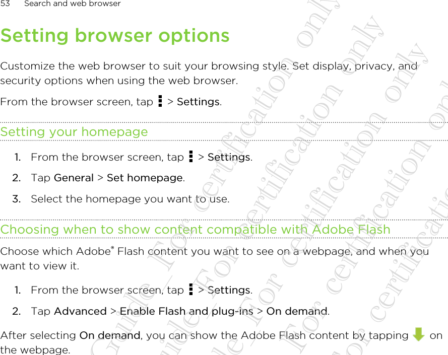 Setting browser optionsCustomize the web browser to suit your browsing style. Set display, privacy, andsecurity options when using the web browser.From the browser screen, tap   &gt; Settings.Setting your homepage1. From the browser screen, tap   &gt; Settings.2. Tap General &gt; Set homepage.3. Select the homepage you want to use.Choosing when to show content compatible with Adobe FlashChoose which Adobe® Flash content you want to see on a webpage, and when youwant to view it.1. From the browser screen, tap   &gt; Settings.2. Tap Advanced &gt; Enable Flash and plug-ins &gt; On demand.After selecting On demand, you can show the Adobe Flash content by tapping   onthe webpage.53 Search and web browser20130424_GTO_User Guide_For certification only 20130424_GTO_User Guide_For certification only 20130424_GTO_User Guide_For certification only 20130424_GTO_User Guide_For certification only 20130424_GTO_User Guide_For certification only