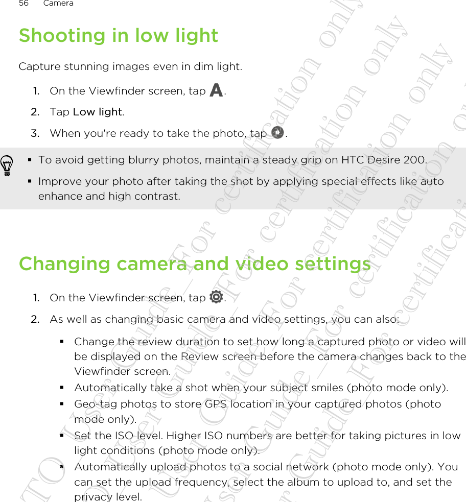 Shooting in low lightCapture stunning images even in dim light.1. On the Viewfinder screen, tap  .2. Tap Low light.3. When you&apos;re ready to take the photo, tap  . §To avoid getting blurry photos, maintain a steady grip on HTC Desire 200.§Improve your photo after taking the shot by applying special effects like autoenhance and high contrast.Changing camera and video settings1. On the Viewfinder screen, tap  .2. As well as changing basic camera and video settings, you can also:§Change the review duration to set how long a captured photo or video willbe displayed on the Review screen before the camera changes back to theViewfinder screen.§Automatically take a shot when your subject smiles (photo mode only).§Geo-tag photos to store GPS location in your captured photos (photomode only).§Set the ISO level. Higher ISO numbers are better for taking pictures in lowlight conditions (photo mode only).§Automatically upload photos to a social network (photo mode only). Youcan set the upload frequency, select the album to upload to, and set theprivacy level.56 Camera20130424_GTO_User Guide_For certification only 20130424_GTO_User Guide_For certification only 20130424_GTO_User Guide_For certification only 20130424_GTO_User Guide_For certification only 20130424_GTO_User Guide_For certification only