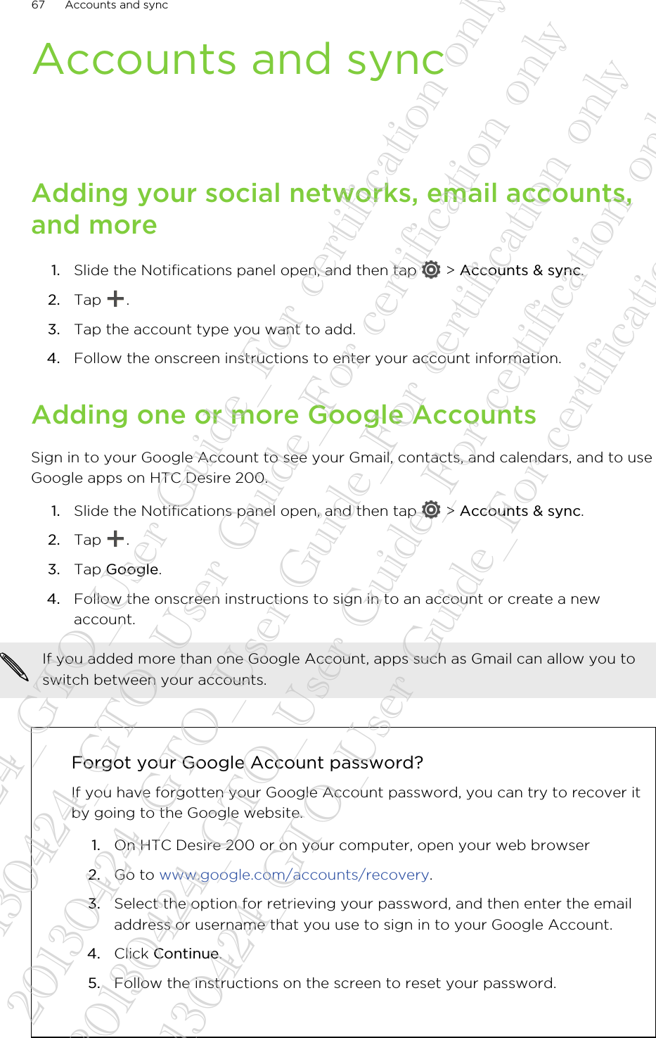 Accounts and syncAdding your social networks, email accounts,and more1. Slide the Notifications panel open, and then tap   &gt; Accounts &amp; sync.2. Tap  .3. Tap the account type you want to add.4. Follow the onscreen instructions to enter your account information.Adding one or more Google AccountsSign in to your Google Account to see your Gmail, contacts, and calendars, and to useGoogle apps on HTC Desire 200.1. Slide the Notifications panel open, and then tap   &gt; Accounts &amp; sync.2. Tap  .3. Tap Google.4. Follow the onscreen instructions to sign in to an account or create a newaccount.If you added more than one Google Account, apps such as Gmail can allow you toswitch between your accounts.Forgot your Google Account password?If you have forgotten your Google Account password, you can try to recover itby going to the Google website.1. On HTC Desire 200 or on your computer, open your web browser2. Go to www.google.com/accounts/recovery.3. Select the option for retrieving your password, and then enter the emailaddress or username that you use to sign in to your Google Account.4. Click Continue.5. Follow the instructions on the screen to reset your password.67 Accounts and sync20130424_GTO_User Guide_For certification only 20130424_GTO_User Guide_For certification only 20130424_GTO_User Guide_For certification only 20130424_GTO_User Guide_For certification only 20130424_GTO_User Guide_For certification only