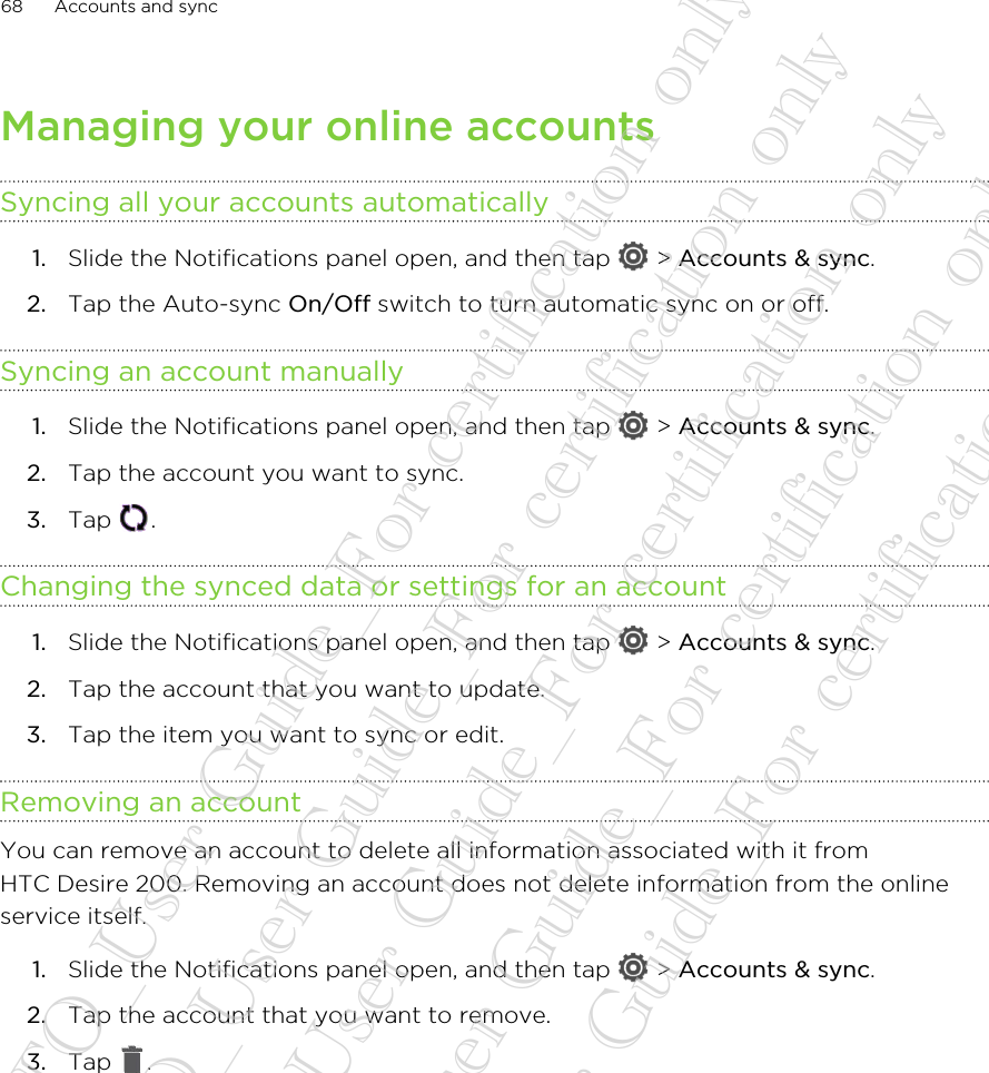 Managing your online accountsSyncing all your accounts automatically1. Slide the Notifications panel open, and then tap   &gt; Accounts &amp; sync.2. Tap the Auto-sync On/Off switch to turn automatic sync on or off.Syncing an account manually1. Slide the Notifications panel open, and then tap   &gt; Accounts &amp; sync.2. Tap the account you want to sync.3. Tap  .Changing the synced data or settings for an account1. Slide the Notifications panel open, and then tap   &gt; Accounts &amp; sync.2. Tap the account that you want to update.3. Tap the item you want to sync or edit.Removing an accountYou can remove an account to delete all information associated with it fromHTC Desire 200. Removing an account does not delete information from the onlineservice itself.1. Slide the Notifications panel open, and then tap   &gt; Accounts &amp; sync.2. Tap the account that you want to remove.3. Tap  .68 Accounts and sync20130424_GTO_User Guide_For certification only 20130424_GTO_User Guide_For certification only 20130424_GTO_User Guide_For certification only 20130424_GTO_User Guide_For certification only 20130424_GTO_User Guide_For certification only
