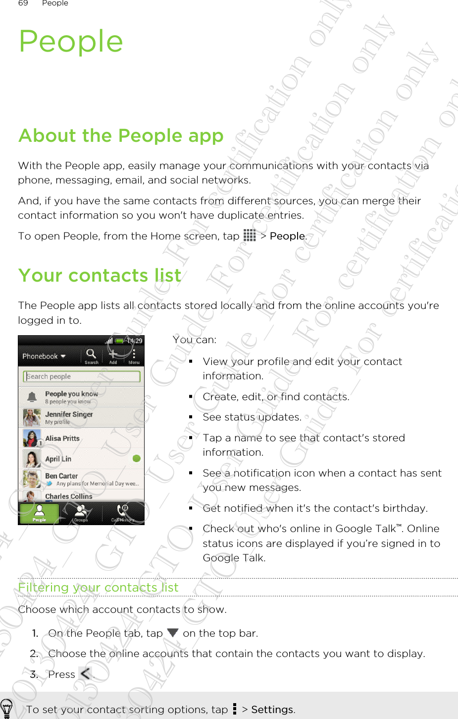 PeopleAbout the People appWith the People app, easily manage your communications with your contacts viaphone, messaging, email, and social networks.And, if you have the same contacts from different sources, you can merge theircontact information so you won&apos;t have duplicate entries.To open People, from the Home screen, tap   &gt; People.Your contacts listThe People app lists all contacts stored locally and from the online accounts you&apos;relogged in to.You can:§View your profile and edit your contactinformation.§Create, edit, or find contacts.§See status updates.§Tap a name to see that contact&apos;s storedinformation.§See a notification icon when a contact has sentyou new messages.§Get notified when it&apos;s the contact&apos;s birthday.§Check out who&apos;s online in Google Talk™. Onlinestatus icons are displayed if you’re signed in toGoogle Talk.Filtering your contacts listChoose which account contacts to show.1. On the People tab, tap   on the top bar.2. Choose the online accounts that contain the contacts you want to display.3. Press  .To set your contact sorting options, tap   &gt; Settings.69 People20130424_GTO_User Guide_For certification only 20130424_GTO_User Guide_For certification only 20130424_GTO_User Guide_For certification only 20130424_GTO_User Guide_For certification only 20130424_GTO_User Guide_For certification only