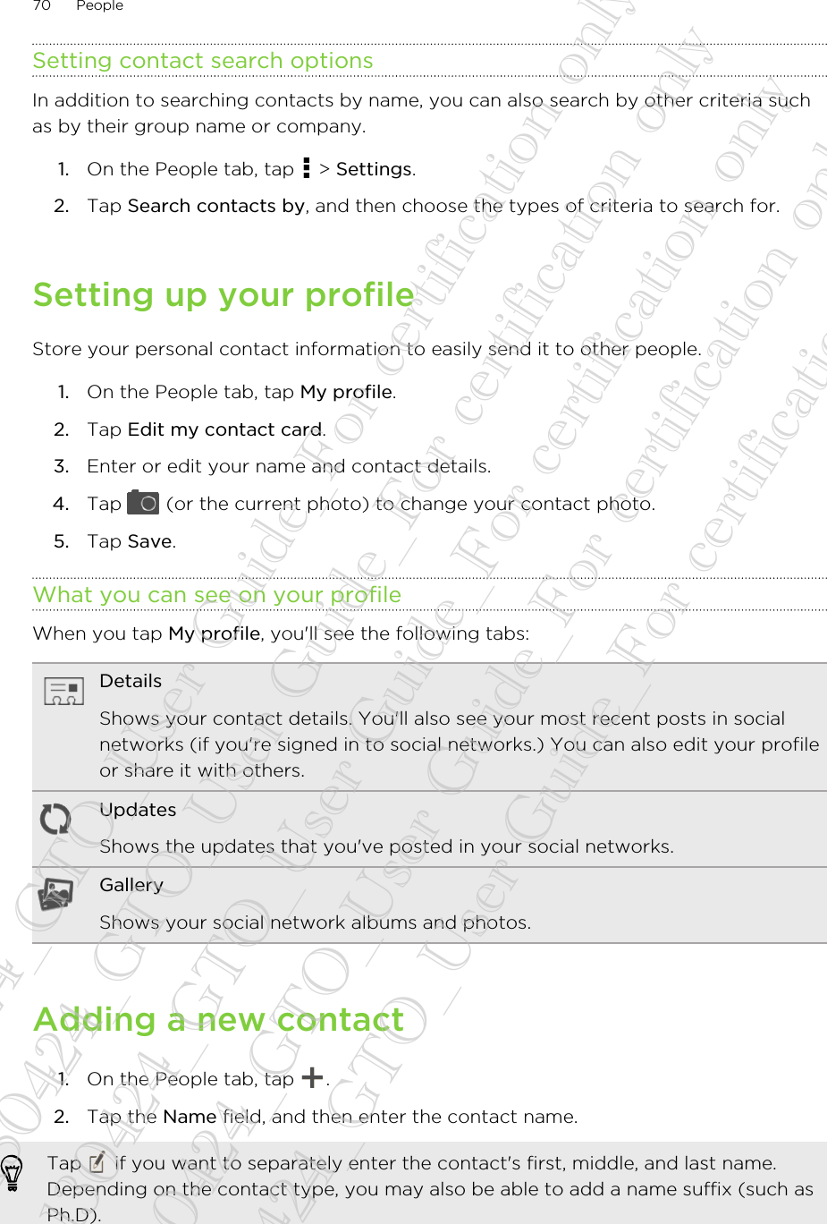 Setting contact search optionsIn addition to searching contacts by name, you can also search by other criteria suchas by their group name or company.1. On the People tab, tap   &gt; Settings.2. Tap Search contacts by, and then choose the types of criteria to search for.Setting up your profileStore your personal contact information to easily send it to other people.1. On the People tab, tap My profile.2. Tap Edit my contact card.3. Enter or edit your name and contact details.4. Tap   (or the current photo) to change your contact photo.5. Tap Save.What you can see on your profileWhen you tap My profile, you&apos;ll see the following tabs:DetailsShows your contact details. You&apos;ll also see your most recent posts in socialnetworks (if you&apos;re signed in to social networks.) You can also edit your profileor share it with others.UpdatesShows the updates that you&apos;ve posted in your social networks.GalleryShows your social network albums and photos.Adding a new contact1. On the People tab, tap  .2. Tap the Name field, and then enter the contact name. Tap   if you want to separately enter the contact&apos;s first, middle, and last name.Depending on the contact type, you may also be able to add a name suffix (such asPh.D).70 People20130424_GTO_User Guide_For certification only 20130424_GTO_User Guide_For certification only 20130424_GTO_User Guide_For certification only 20130424_GTO_User Guide_For certification only 20130424_GTO_User Guide_For certification only