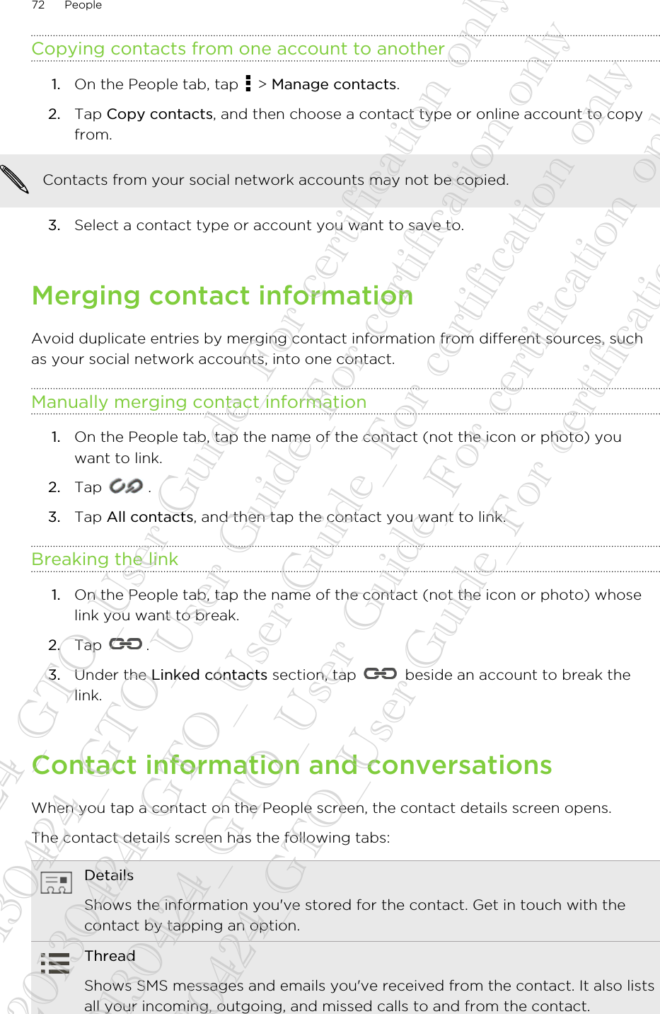 Copying contacts from one account to another1. On the People tab, tap   &gt; Manage contacts.2. Tap Copy contacts, and then choose a contact type or online account to copyfrom. Contacts from your social network accounts may not be copied.3. Select a contact type or account you want to save to.Merging contact informationAvoid duplicate entries by merging contact information from different sources, suchas your social network accounts, into one contact.Manually merging contact information1. On the People tab, tap the name of the contact (not the icon or photo) youwant to link.2. Tap  .3. Tap All contacts, and then tap the contact you want to link.Breaking the link1. On the People tab, tap the name of the contact (not the icon or photo) whoselink you want to break.2. Tap  .3. Under the Linked contacts section, tap   beside an account to break thelink.Contact information and conversationsWhen you tap a contact on the People screen, the contact details screen opens.The contact details screen has the following tabs:DetailsShows the information you&apos;ve stored for the contact. Get in touch with thecontact by tapping an option.ThreadShows SMS messages and emails you&apos;ve received from the contact. It also listsall your incoming, outgoing, and missed calls to and from the contact.72 People20130424_GTO_User Guide_For certification only 20130424_GTO_User Guide_For certification only 20130424_GTO_User Guide_For certification only 20130424_GTO_User Guide_For certification only 20130424_GTO_User Guide_For certification only