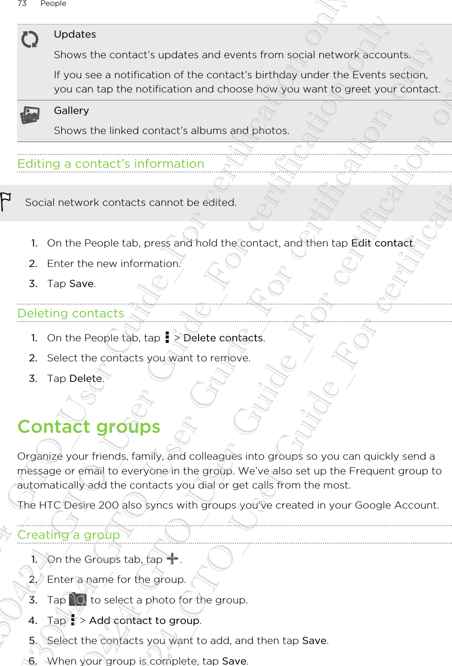 UpdatesShows the contact’s updates and events from social network accounts.If you see a notification of the contact’s birthday under the Events section,you can tap the notification and choose how you want to greet your contact.GalleryShows the linked contact’s albums and photos.Editing a contact’s informationSocial network contacts cannot be edited.1. On the People tab, press and hold the contact, and then tap Edit contact.2. Enter the new information.3. Tap Save.Deleting contacts1. On the People tab, tap   &gt; Delete contacts.2. Select the contacts you want to remove.3. Tap Delete.Contact groupsOrganize your friends, family, and colleagues into groups so you can quickly send amessage or email to everyone in the group. We’ve also set up the Frequent group toautomatically add the contacts you dial or get calls from the most.The HTC Desire 200 also syncs with groups you&apos;ve created in your Google Account.Creating a group1. On the Groups tab, tap  .2. Enter a name for the group.3. Tap   to select a photo for the group.4. Tap   &gt; Add contact to group.5. Select the contacts you want to add, and then tap Save.6. When your group is complete, tap Save.73 People20130424_GTO_User Guide_For certification only 20130424_GTO_User Guide_For certification only 20130424_GTO_User Guide_For certification only 20130424_GTO_User Guide_For certification only 20130424_GTO_User Guide_For certification only