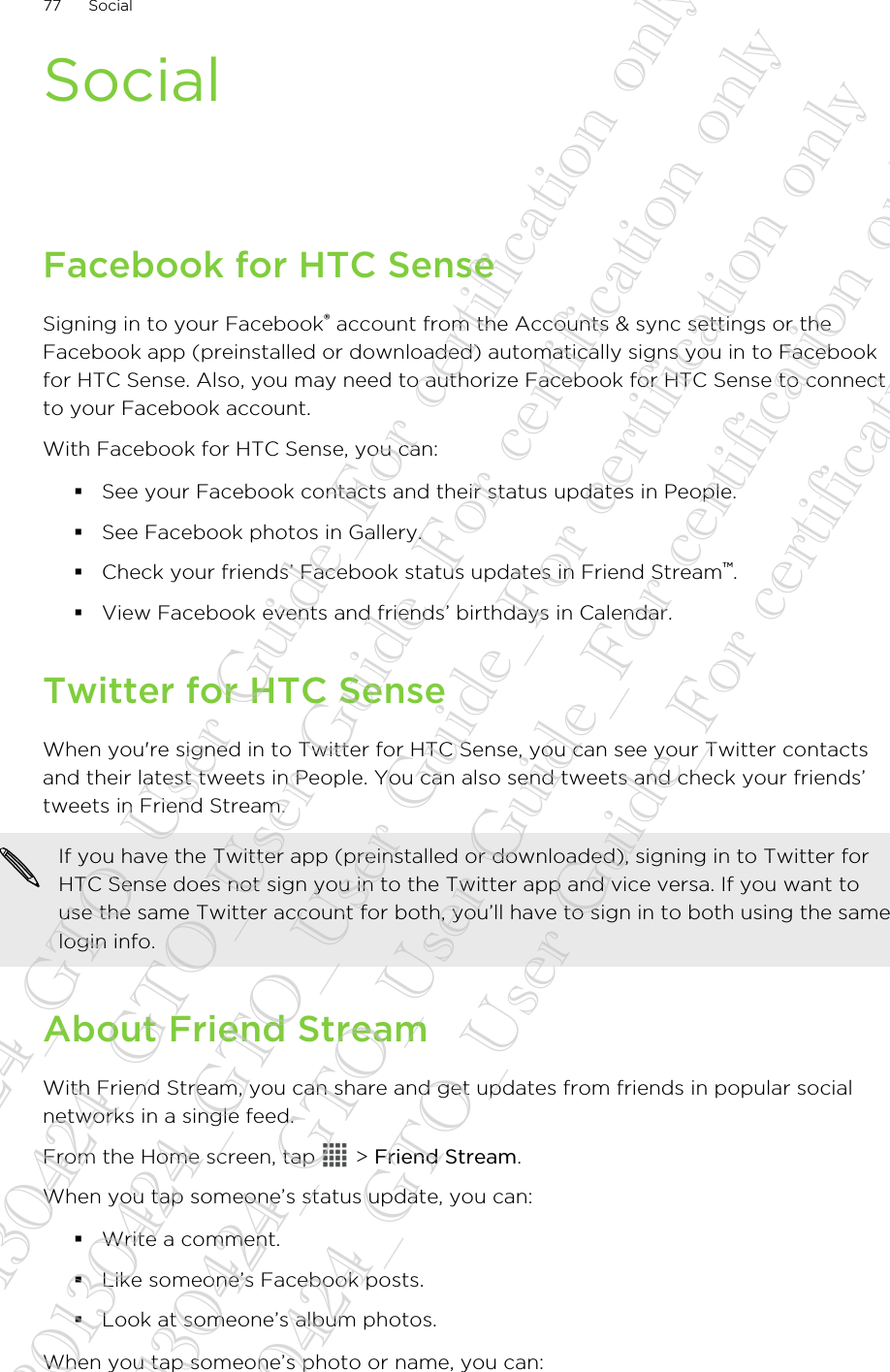 SocialFacebook for HTC SenseSigning in to your Facebook® account from the Accounts &amp; sync settings or theFacebook app (preinstalled or downloaded) automatically signs you in to Facebookfor HTC Sense. Also, you may need to authorize Facebook for HTC Sense to connectto your Facebook account.With Facebook for HTC Sense, you can:§See your Facebook contacts and their status updates in People.§See Facebook photos in Gallery.§Check your friends’ Facebook status updates in Friend Stream™.§View Facebook events and friends’ birthdays in Calendar.Twitter for HTC SenseWhen you&apos;re signed in to Twitter for HTC Sense, you can see your Twitter contactsand their latest tweets in People. You can also send tweets and check your friends’tweets in Friend Stream.If you have the Twitter app (preinstalled or downloaded), signing in to Twitter forHTC Sense does not sign you in to the Twitter app and vice versa. If you want touse the same Twitter account for both, you’ll have to sign in to both using the samelogin info.About Friend StreamWith Friend Stream, you can share and get updates from friends in popular socialnetworks in a single feed.From the Home screen, tap   &gt; Friend Stream.When you tap someone’s status update, you can:§Write a comment.§Like someone’s Facebook posts.§Look at someone’s album photos.When you tap someone’s photo or name, you can:77 Social20130424_GTO_User Guide_For certification only 20130424_GTO_User Guide_For certification only 20130424_GTO_User Guide_For certification only 20130424_GTO_User Guide_For certification only 20130424_GTO_User Guide_For certification only
