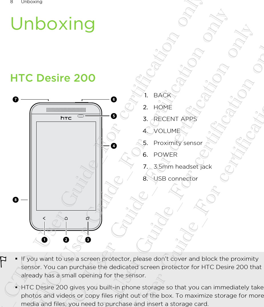 UnboxingHTC Desire 2001. BACK2. HOME3. RECENT APPS4. VOLUME5. Proximity sensor6. POWER7. 3.5mm headset jack8. USB connector§If you want to use a screen protector, please don’t cover and block the proximitysensor. You can purchase the dedicated screen protector for HTC Desire 200 thatalready has a small opening for the sensor.§HTC Desire 200 gives you built-in phone storage so that you can immediately takephotos and videos or copy files right out of the box. To maximize storage for moremedia and files, you need to purchase and insert a storage card.8 Unboxing20130424_GTO_User Guide_For certification only 20130424_GTO_User Guide_For certification only 20130424_GTO_User Guide_For certification only 20130424_GTO_User Guide_For certification only 20130424_GTO_User Guide_For certification only
