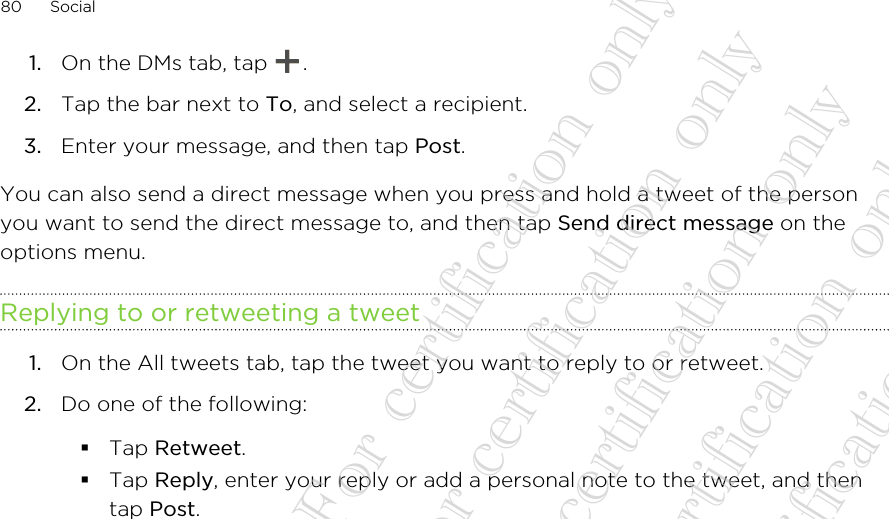 1. On the DMs tab, tap  .2. Tap the bar next to To, and select a recipient.3. Enter your message, and then tap Post.You can also send a direct message when you press and hold a tweet of the personyou want to send the direct message to, and then tap Send direct message on theoptions menu.Replying to or retweeting a tweet1. On the All tweets tab, tap the tweet you want to reply to or retweet.2. Do one of the following:§Tap Retweet.§Tap Reply, enter your reply or add a personal note to the tweet, and thentap Post.80 Social20130424_GTO_User Guide_For certification only 20130424_GTO_User Guide_For certification only 20130424_GTO_User Guide_For certification only 20130424_GTO_User Guide_For certification only 20130424_GTO_User Guide_For certification only