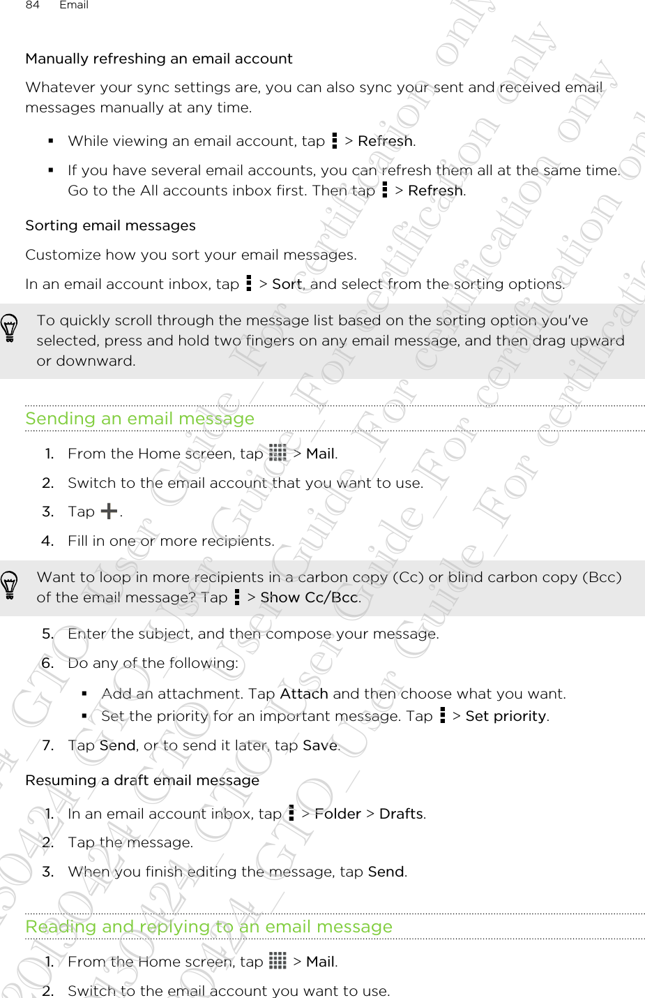 Manually refreshing an email accountWhatever your sync settings are, you can also sync your sent and received emailmessages manually at any time.§While viewing an email account, tap   &gt; Refresh.§If you have several email accounts, you can refresh them all at the same time.Go to the All accounts inbox first. Then tap   &gt; Refresh.Sorting email messagesCustomize how you sort your email messages.In an email account inbox, tap   &gt; Sort, and select from the sorting options.To quickly scroll through the message list based on the sorting option you&apos;veselected, press and hold two fingers on any email message, and then drag upwardor downward.Sending an email message1. From the Home screen, tap   &gt; Mail.2. Switch to the email account that you want to use.3. Tap  .4. Fill in one or more recipients. Want to loop in more recipients in a carbon copy (Cc) or blind carbon copy (Bcc)of the email message? Tap   &gt; Show Cc/Bcc.5. Enter the subject, and then compose your message.6. Do any of the following:§Add an attachment. Tap Attach and then choose what you want.§Set the priority for an important message. Tap   &gt; Set priority.7. Tap Send, or to send it later, tap Save.Resuming a draft email message1. In an email account inbox, tap   &gt; Folder &gt; Drafts.2. Tap the message.3. When you finish editing the message, tap Send.Reading and replying to an email message1. From the Home screen, tap   &gt; Mail.2. Switch to the email account you want to use.84 Email20130424_GTO_User Guide_For certification only 20130424_GTO_User Guide_For certification only 20130424_GTO_User Guide_For certification only 20130424_GTO_User Guide_For certification only 20130424_GTO_User Guide_For certification only