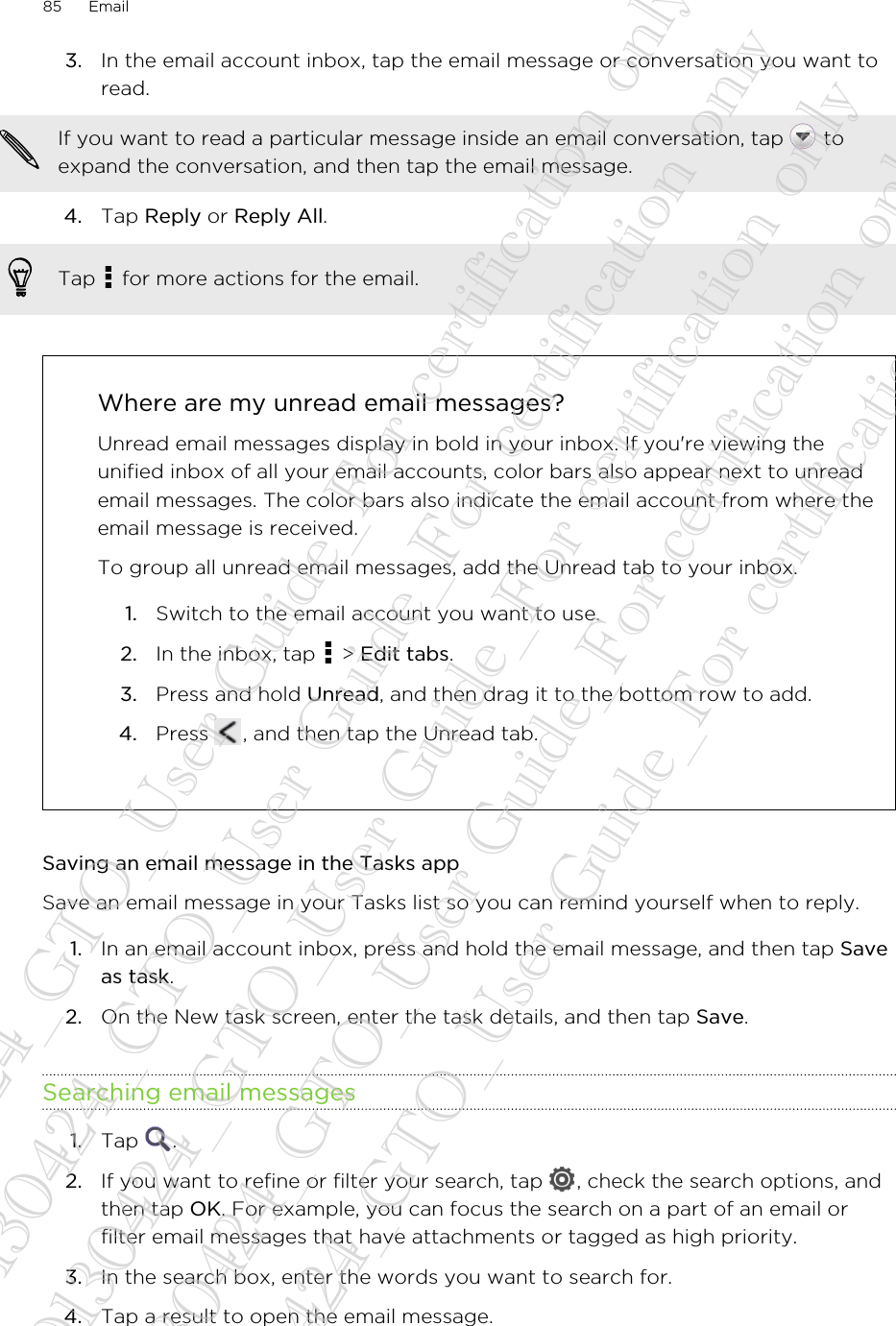 3. In the email account inbox, tap the email message or conversation you want toread. If you want to read a particular message inside an email conversation, tap   toexpand the conversation, and then tap the email message.4. Tap Reply or Reply All. Tap   for more actions for the email.Where are my unread email messages?Unread email messages display in bold in your inbox. If you&apos;re viewing theunified inbox of all your email accounts, color bars also appear next to unreademail messages. The color bars also indicate the email account from where theemail message is received.To group all unread email messages, add the Unread tab to your inbox.1. Switch to the email account you want to use.2. In the inbox, tap   &gt; Edit tabs.3. Press and hold Unread, and then drag it to the bottom row to add.4. Press  , and then tap the Unread tab.Saving an email message in the Tasks appSave an email message in your Tasks list so you can remind yourself when to reply.1. In an email account inbox, press and hold the email message, and then tap Saveas task.2. On the New task screen, enter the task details, and then tap Save.Searching email messages1. Tap  .2. If you want to refine or filter your search, tap  , check the search options, andthen tap OK. For example, you can focus the search on a part of an email orfilter email messages that have attachments or tagged as high priority.3. In the search box, enter the words you want to search for.4. Tap a result to open the email message.85 Email20130424_GTO_User Guide_For certification only 20130424_GTO_User Guide_For certification only 20130424_GTO_User Guide_For certification only 20130424_GTO_User Guide_For certification only 20130424_GTO_User Guide_For certification only