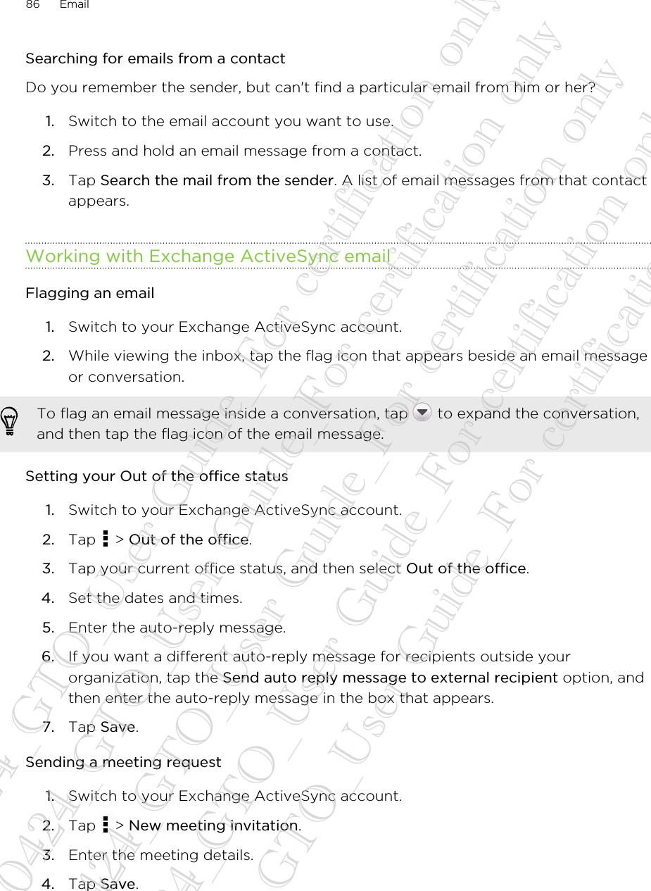 Searching for emails from a contactDo you remember the sender, but can&apos;t find a particular email from him or her?1. Switch to the email account you want to use.2. Press and hold an email message from a contact.3. Tap Search the mail from the sender. A list of email messages from that contactappears.Working with Exchange ActiveSync emailFlagging an email1. Switch to your Exchange ActiveSync account.2. While viewing the inbox, tap the flag icon that appears beside an email messageor conversation. To flag an email message inside a conversation, tap   to expand the conversation,and then tap the flag icon of the email message.Setting your Out of the office status1. Switch to your Exchange ActiveSync account.2. Tap   &gt; Out of the office.3. Tap your current office status, and then select Out of the office.4. Set the dates and times.5. Enter the auto-reply message.6. If you want a different auto-reply message for recipients outside yourorganization, tap the Send auto reply message to external recipient option, andthen enter the auto-reply message in the box that appears.7. Tap Save.Sending a meeting request1. Switch to your Exchange ActiveSync account.2. Tap   &gt; New meeting invitation.3. Enter the meeting details.4. Tap Save.86 Email20130424_GTO_User Guide_For certification only 20130424_GTO_User Guide_For certification only 20130424_GTO_User Guide_For certification only 20130424_GTO_User Guide_For certification only 20130424_GTO_User Guide_For certification only